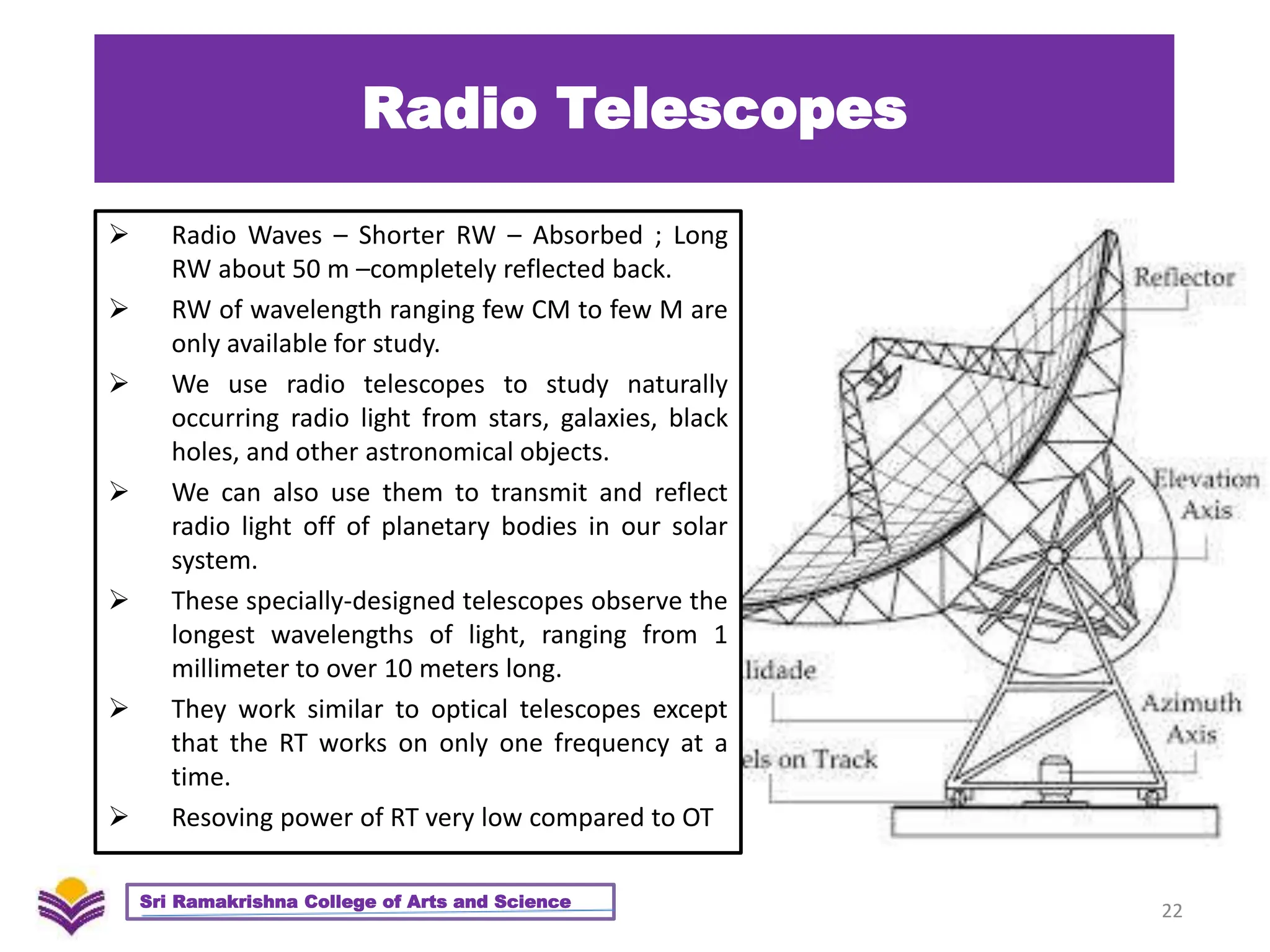 Radio Telescopes
 Radio Waves – Shorter RW – Absorbed ; Long
RW about 50 m –completely reflected back.
 RW of wavelength ranging few CM to few M are
only available for study.
 We use radio telescopes to study naturally
occurring radio light from stars, galaxies, black
holes, and other astronomical objects.
 We can also use them to transmit and reflect
radio light off of planetary bodies in our solar
system.
 These specially-designed telescopes observe the
longest wavelengths of light, ranging from 1
millimeter to over 10 meters long.
 They work similar to optical telescopes except
that the RT works on only one frequency at a
time.
 Resoving power of RT very low compared to OT
22
Sri Ramakrishna College of Arts and Science
 