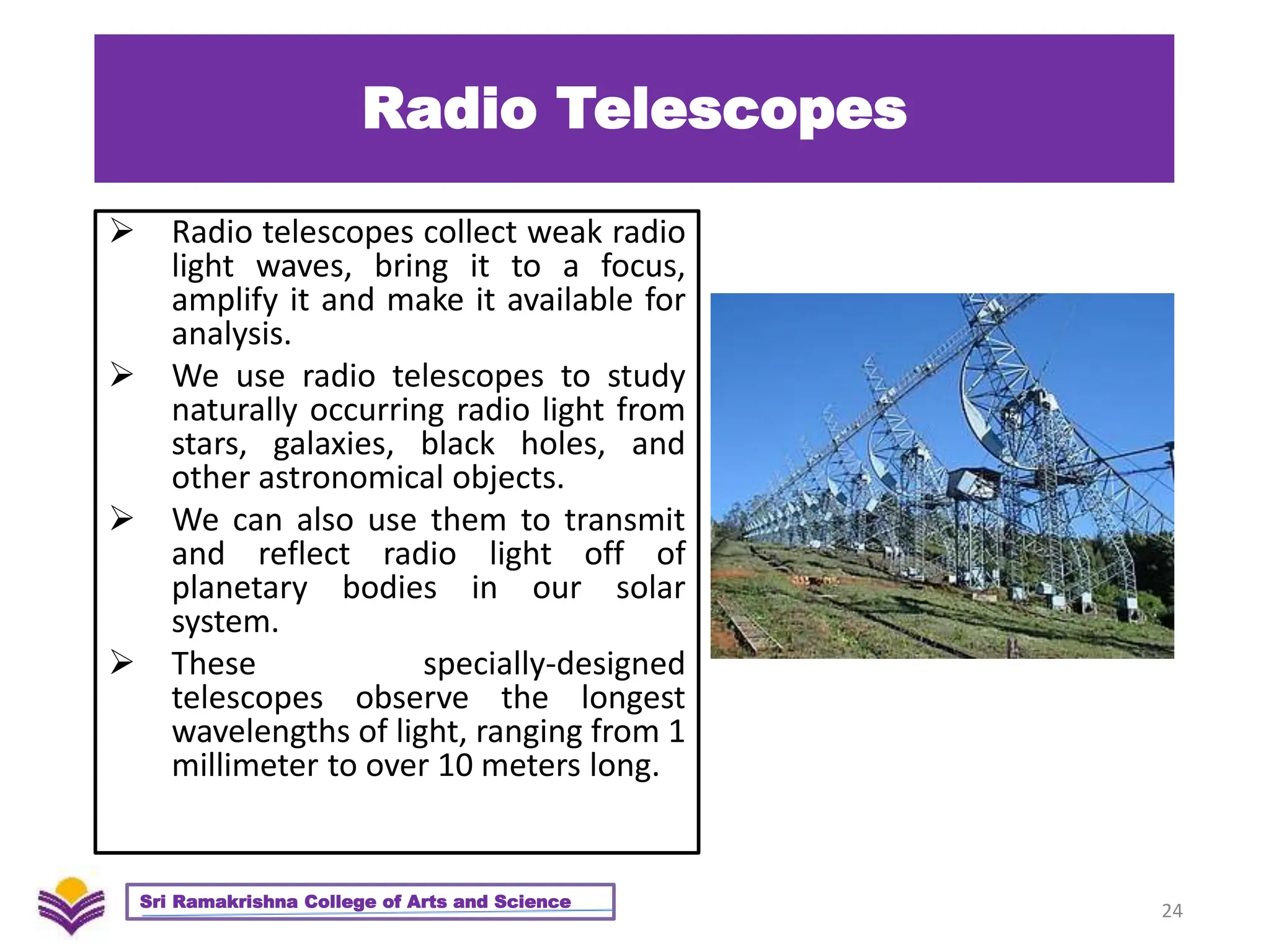 Radio Telescopes
 Radio telescopes collect weak radio
light waves, bring it to a focus,
amplify it and make it available for
analysis.
 We use radio telescopes to study
naturally occurring radio light from
stars, galaxies, black holes, and
other astronomical objects.
 We can also use them to transmit
and reflect radio light off of
planetary bodies in our solar
system.
 These specially-designed
telescopes observe the longest
wavelengths of light, ranging from 1
millimeter to over 10 meters long.
24
Sri Ramakrishna College of Arts and Science
 