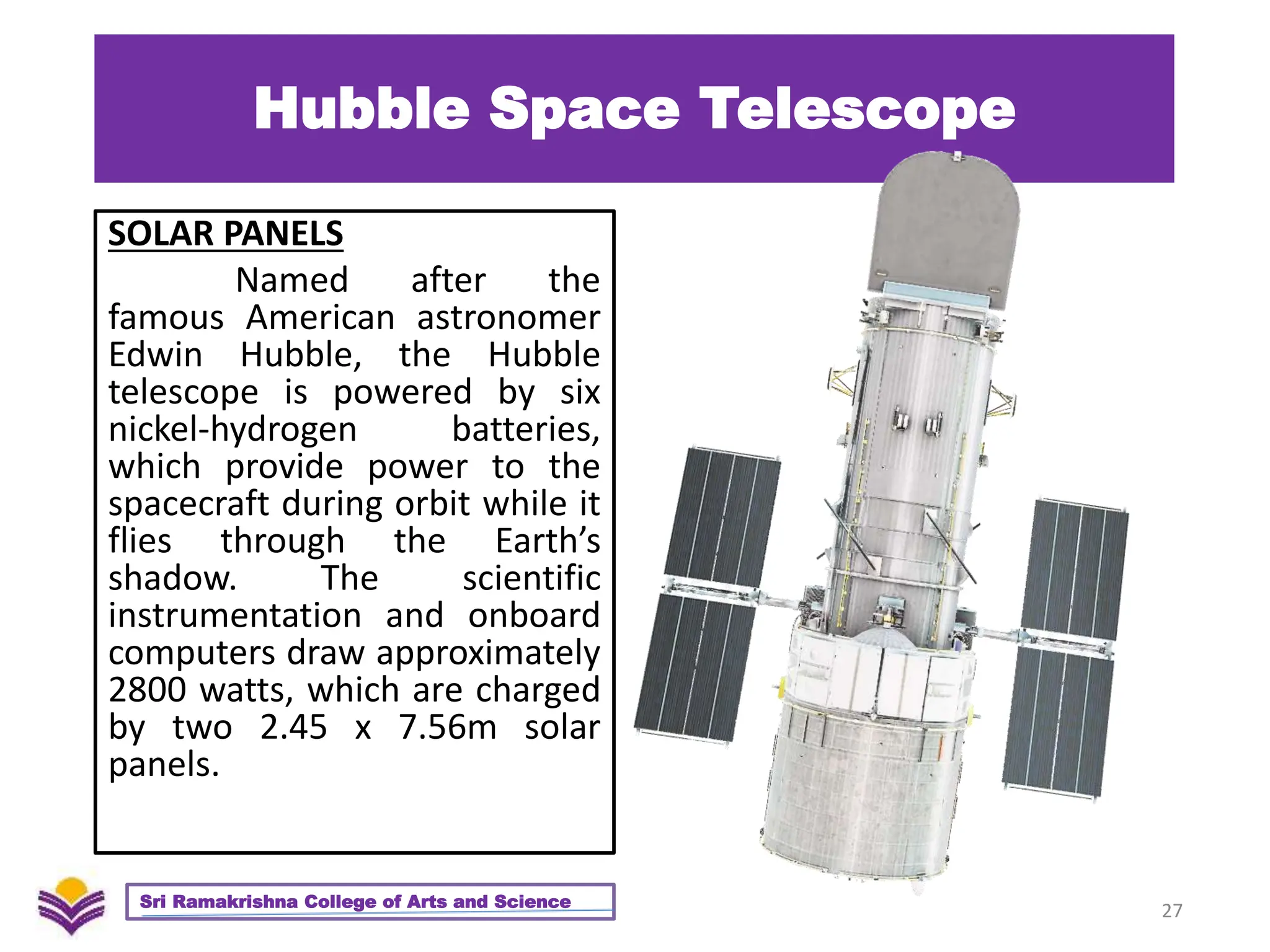 Hubble Space Telescope
SOLAR PANELS
Named after the
famous American astronomer
Edwin Hubble, the Hubble
telescope is powered by six
nickel-hydrogen batteries,
which provide power to the
spacecraft during orbit while it
flies through the Earth’s
shadow. The scientific
instrumentation and onboard
computers draw approximately
2800 watts, which are charged
by two 2.45 x 7.56m solar
panels.
27
Sri Ramakrishna College of Arts and Science
 