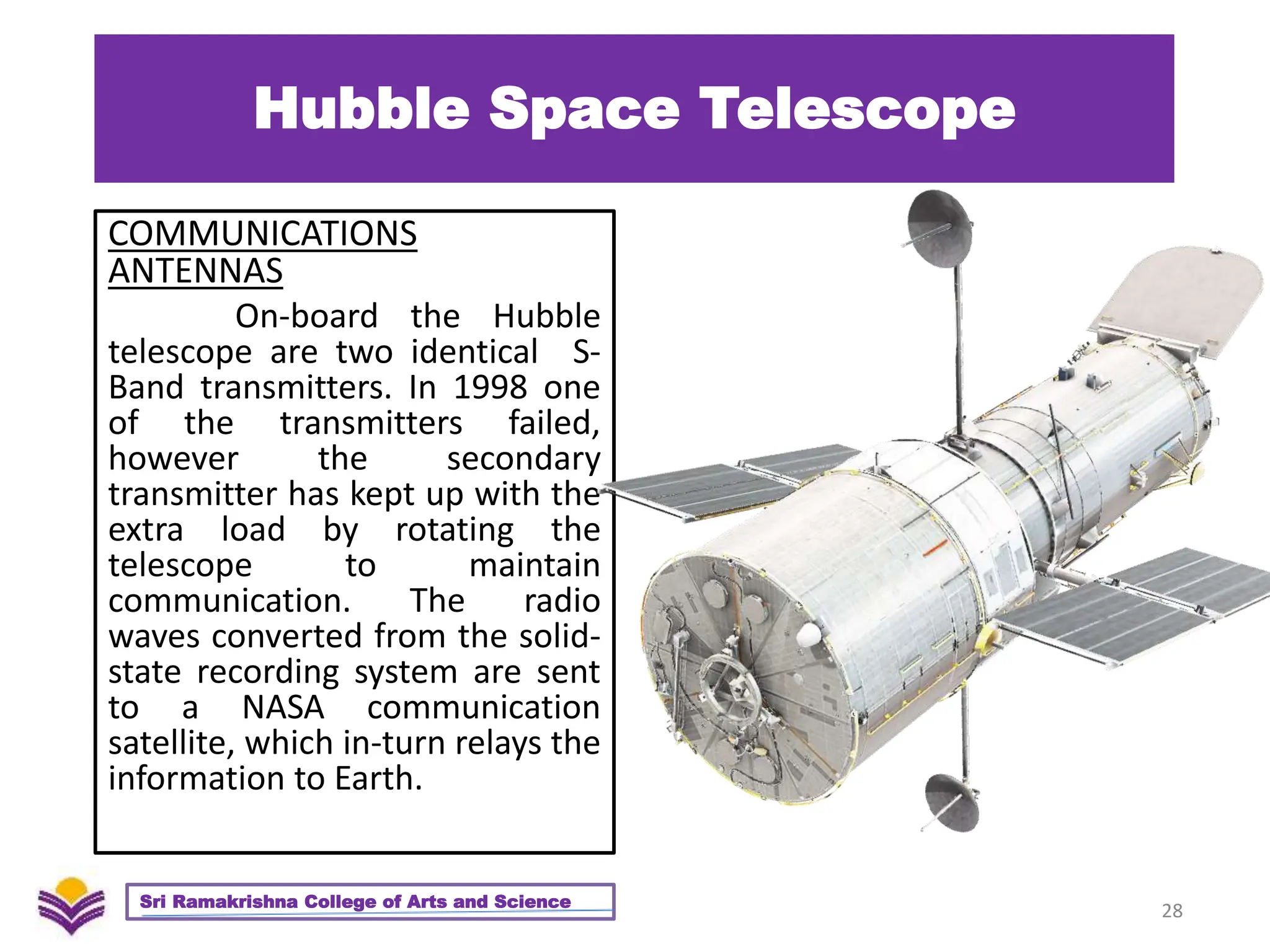 Hubble Space Telescope
COMMUNICATIONS
ANTENNAS
On-board the Hubble
telescope are two identical S-
Band transmitters. In 1998 one
of the transmitters failed,
however the secondary
transmitter has kept up with the
extra load by rotating the
telescope to maintain
communication. The radio
waves converted from the solid-
state recording system are sent
to a NASA communication
satellite, which in-turn relays the
information to Earth.
28
Sri Ramakrishna College of Arts and Science
 