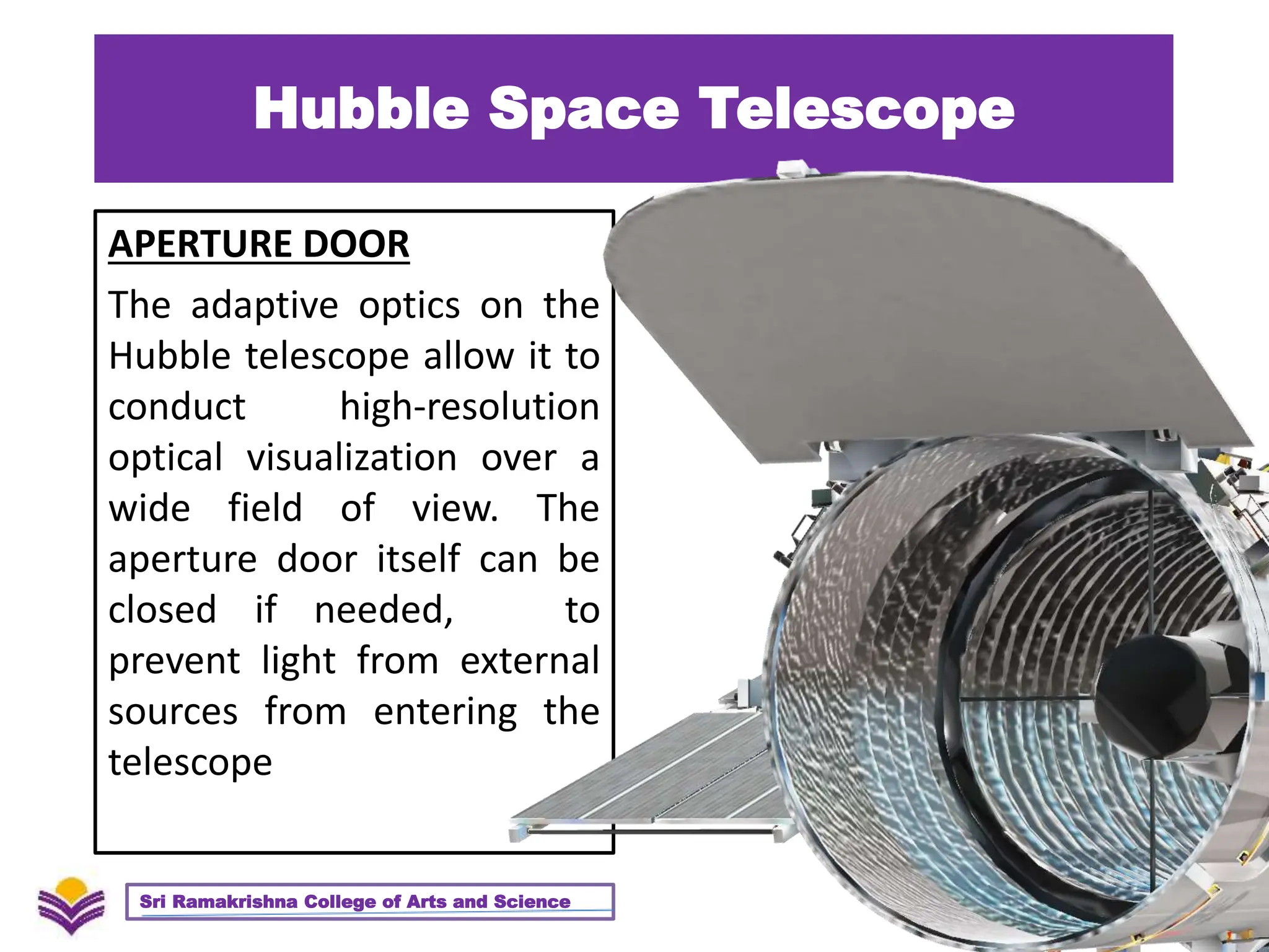Hubble Space Telescope
APERTURE DOOR
The adaptive optics on the
Hubble telescope allow it to
conduct high-resolution
optical visualization over a
wide field of view. The
aperture door itself can be
closed if needed, to
prevent light from external
sources from entering the
telescope
29
Sri Ramakrishna College of Arts and Science
 