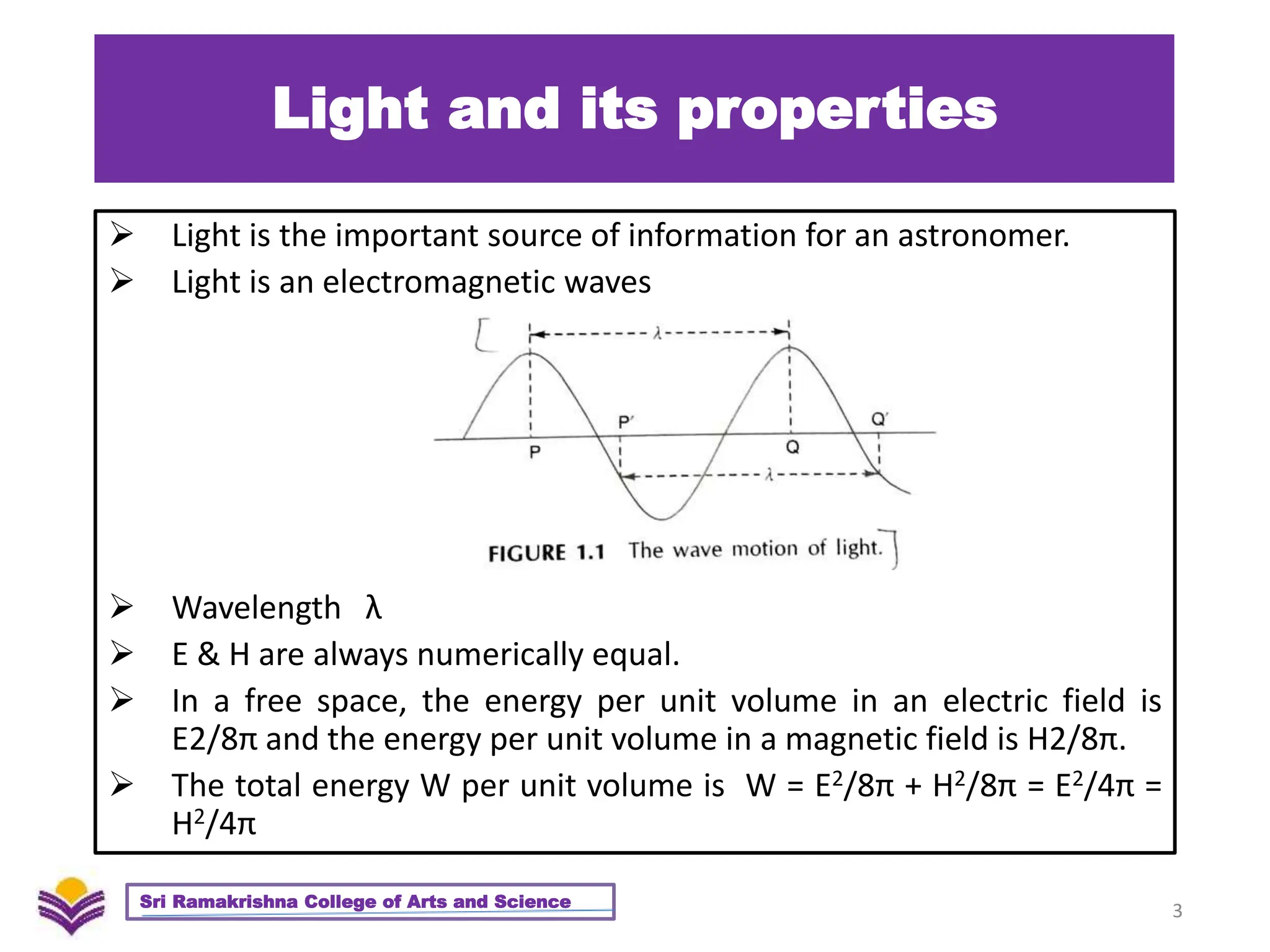 Light and its properties
 Light is the important source of information for an astronomer.
 Light is an electromagnetic waves
 Wavelength λ
 E & H are always numerically equal.
 In a free space, the energy per unit volume in an electric field is
E2/8π and the energy per unit volume in a magnetic field is H2/8π.
 The total energy W per unit volume is W = E2/8π + H2/8π = E2/4π =
H2/4π
3
Sri Ramakrishna College of Arts and Science
 