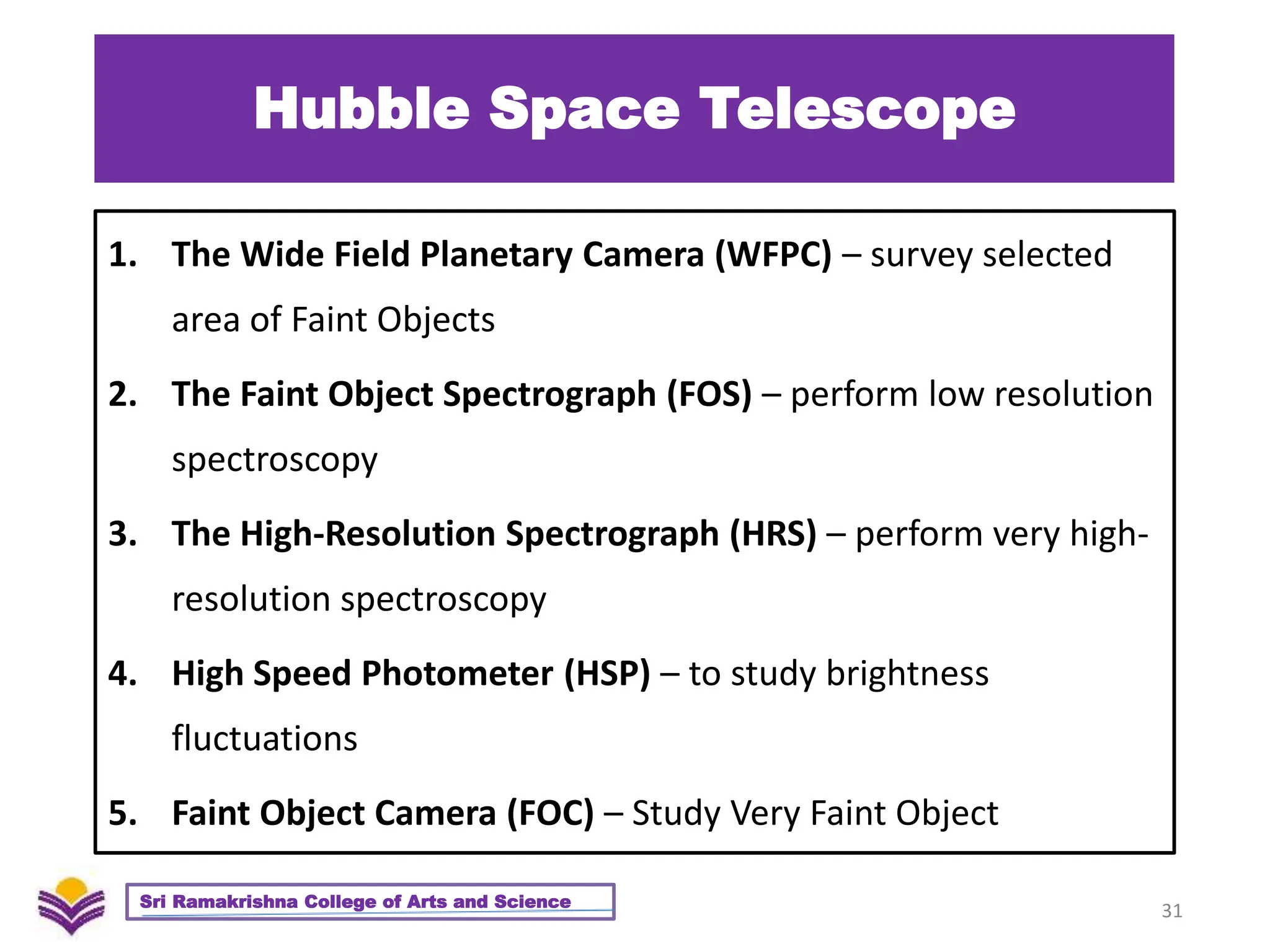 Hubble Space Telescope
1. The Wide Field Planetary Camera (WFPC) – survey selected
area of Faint Objects
2. The Faint Object Spectrograph (FOS) – perform low resolution
spectroscopy
3. The High-Resolution Spectrograph (HRS) – perform very high-
resolution spectroscopy
4. High Speed Photometer (HSP) – to study brightness
fluctuations
5. Faint Object Camera (FOC) – Study Very Faint Object
31
Sri Ramakrishna College of Arts and Science
 