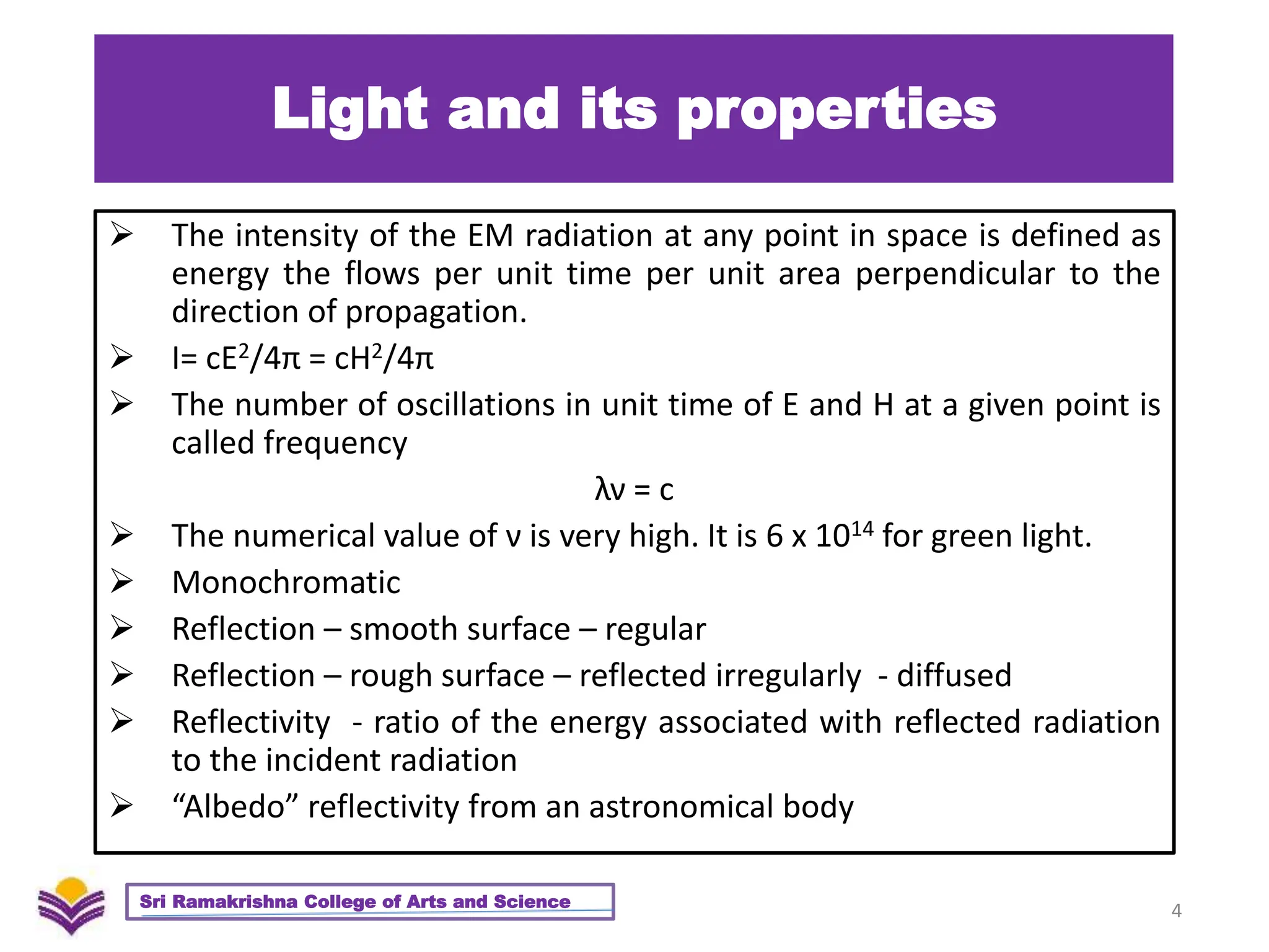 Light and its properties
 The intensity of the EM radiation at any point in space is defined as
energy the flows per unit time per unit area perpendicular to the
direction of propagation.
 I= cE2/4π = cH2/4π
 The number of oscillations in unit time of E and H at a given point is
called frequency
λν = c
 The numerical value of ν is very high. It is 6 x 1014 for green light.
 Monochromatic
 Reflection – smooth surface – regular
 Reflection – rough surface – reflected irregularly - diffused
 Reflectivity - ratio of the energy associated with reflected radiation
to the incident radiation
 “Albedo” reflectivity from an astronomical body
4
Sri Ramakrishna College of Arts and Science
 