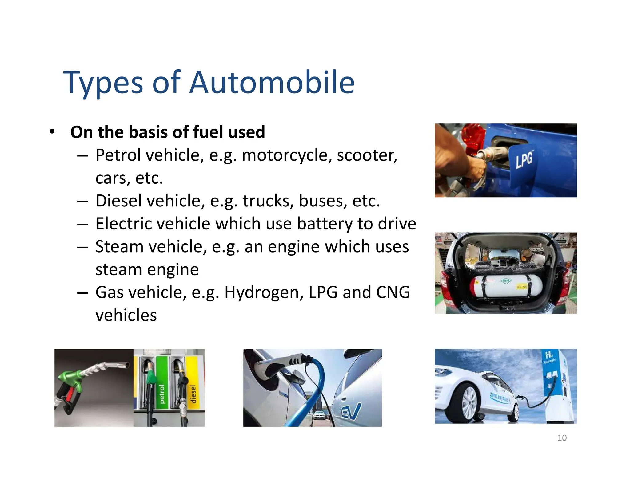 Types of Automobile
10
• On the basis of fuel used
– Petrol vehicle, e.g. motorcycle, scooter,
cars, etc.
– Diesel vehicle, e.g. trucks, buses, etc.
– Electric vehicle which use battery to drive
– Steam vehicle, e.g. an engine which uses
steam engine
– Gas vehicle, e.g. Hydrogen, LPG and CNG
vehicles
 