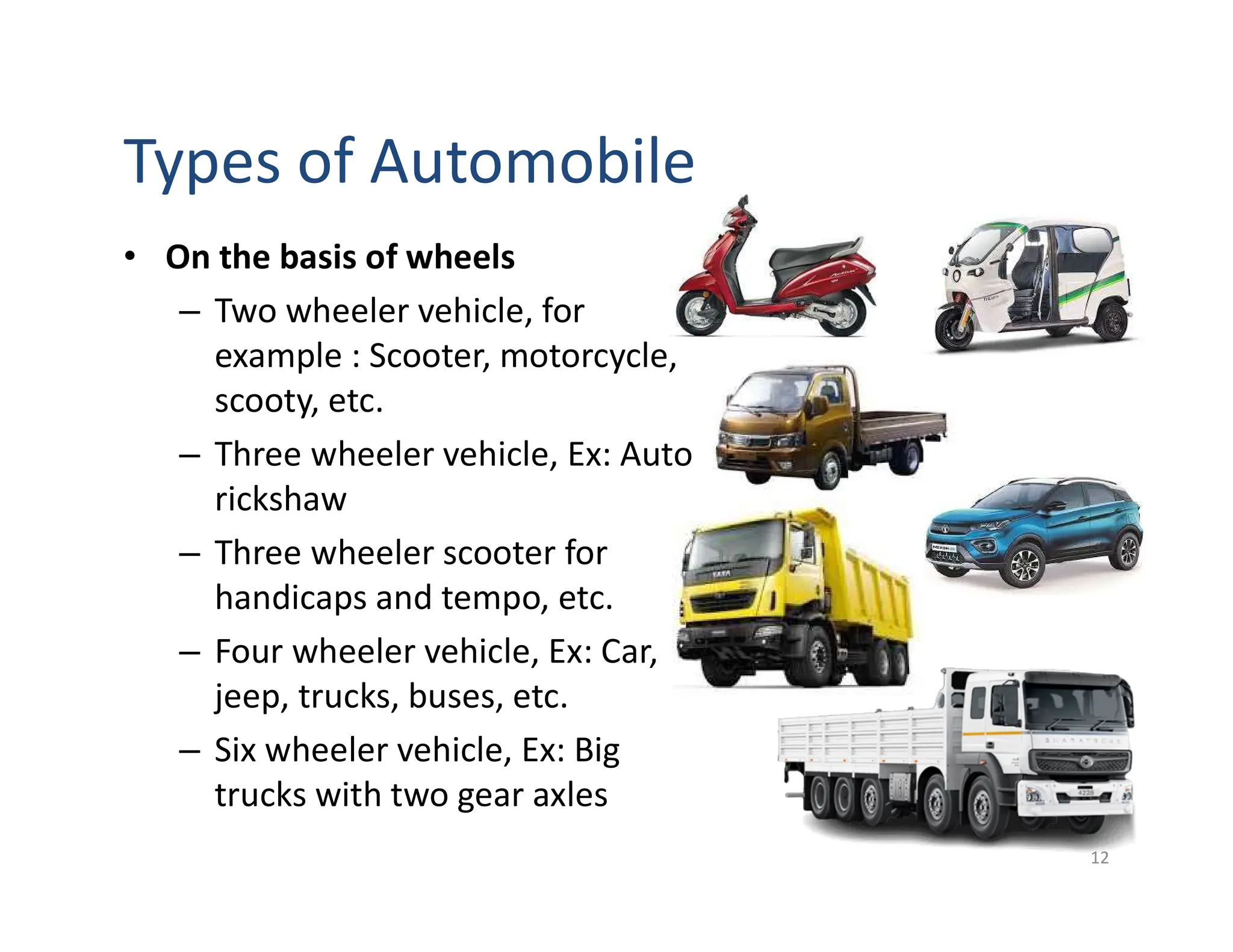 Types of Automobile
• On the basis of wheels
– Two wheeler vehicle, for
example : Scooter, motorcycle,
scooty, etc.
– Three wheeler vehicle, Ex: Auto
rickshaw
– Three wheeler scooter for
handicaps and tempo, etc.
– Four wheeler vehicle, Ex: Car,
jeep, trucks, buses, etc.
– Six wheeler vehicle, Ex: Big
trucks with two gear axles
12
 