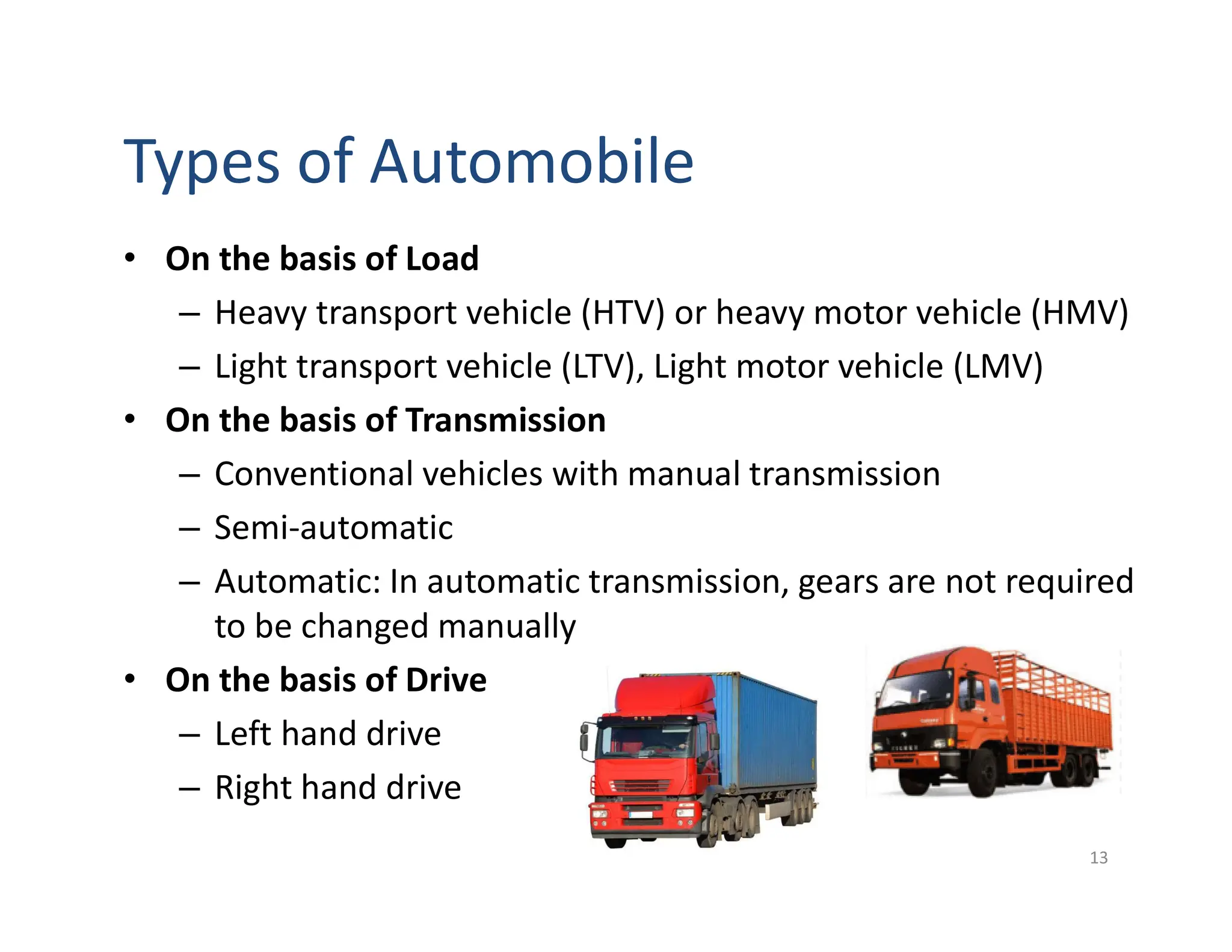 Types of Automobile
• On the basis of Load
– Heavy transport vehicle (HTV) or heavy motor vehicle (HMV)
– Light transport vehicle (LTV), Light motor vehicle (LMV)
• On the basis of Transmission
– Conventional vehicles with manual transmission
– Semi-automatic
– Automatic: In automatic transmission, gears are not required
to be changed manually
• On the basis of Drive
– Left hand drive
– Right hand drive
13
 