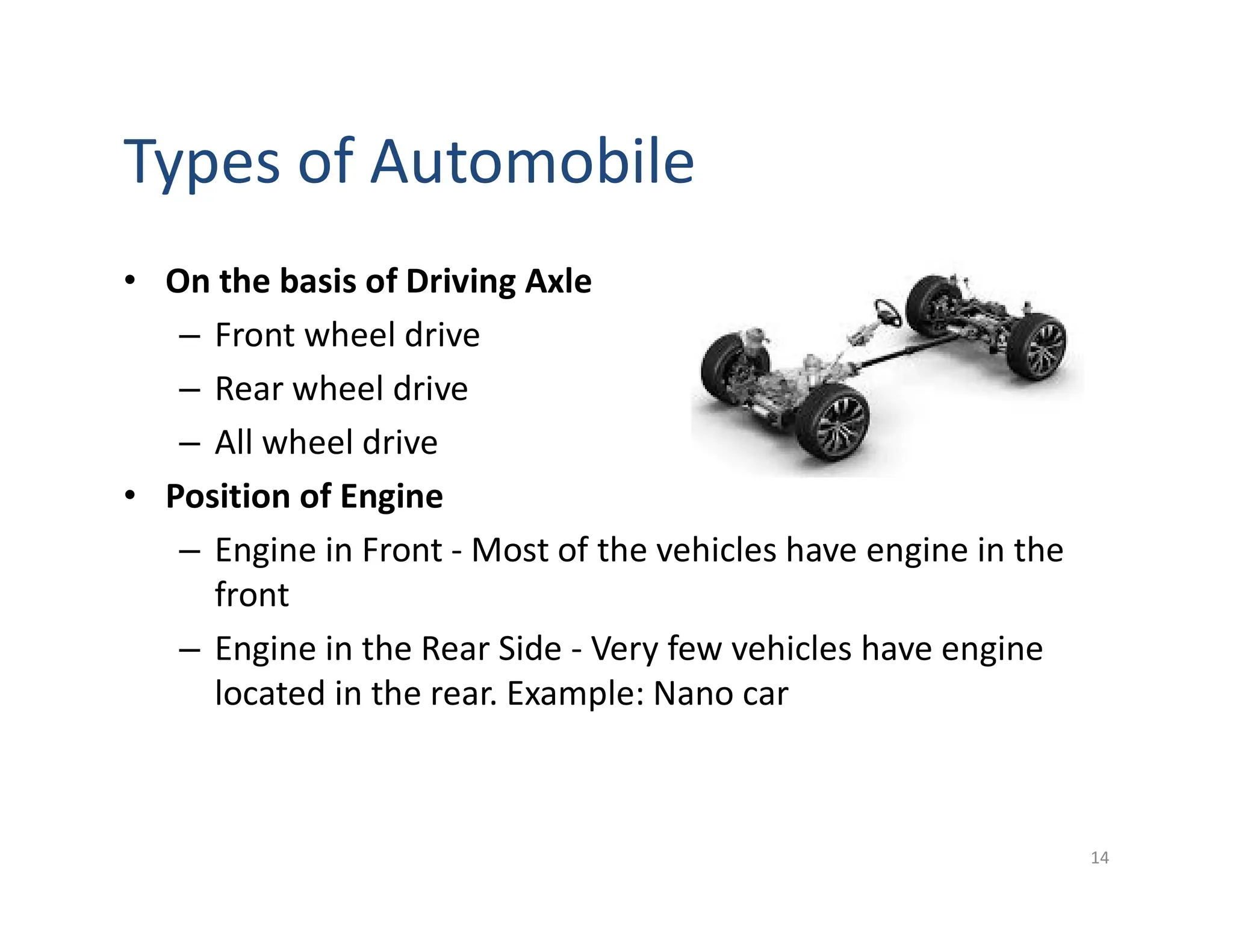 Types of Automobile
• On the basis of Driving Axle
– Front wheel drive
– Rear wheel drive
– All wheel drive
• Position of Engine
– Engine in Front - Most of the vehicles have engine in the
front
– Engine in the Rear Side - Very few vehicles have engine
located in the rear. Example: Nano car
14
 