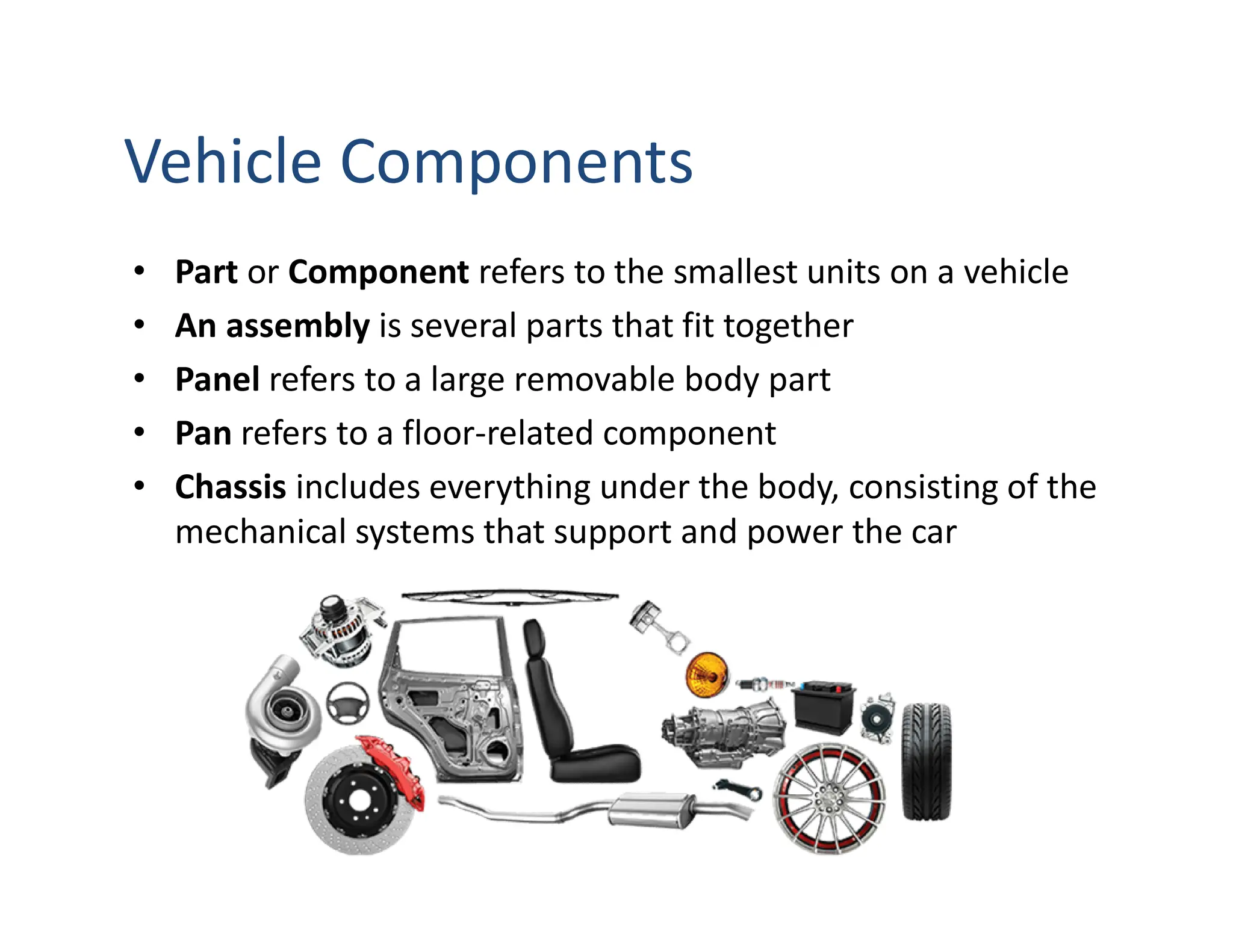 Vehicle Components
• Part or Component refers to the smallest units on a vehicle
• An assembly is several parts that fit together
• Panel refers to a large removable body part
• Pan refers to a floor-related component
• Chassis includes everything under the body, consisting of the
mechanical systems that support and power the car
 
