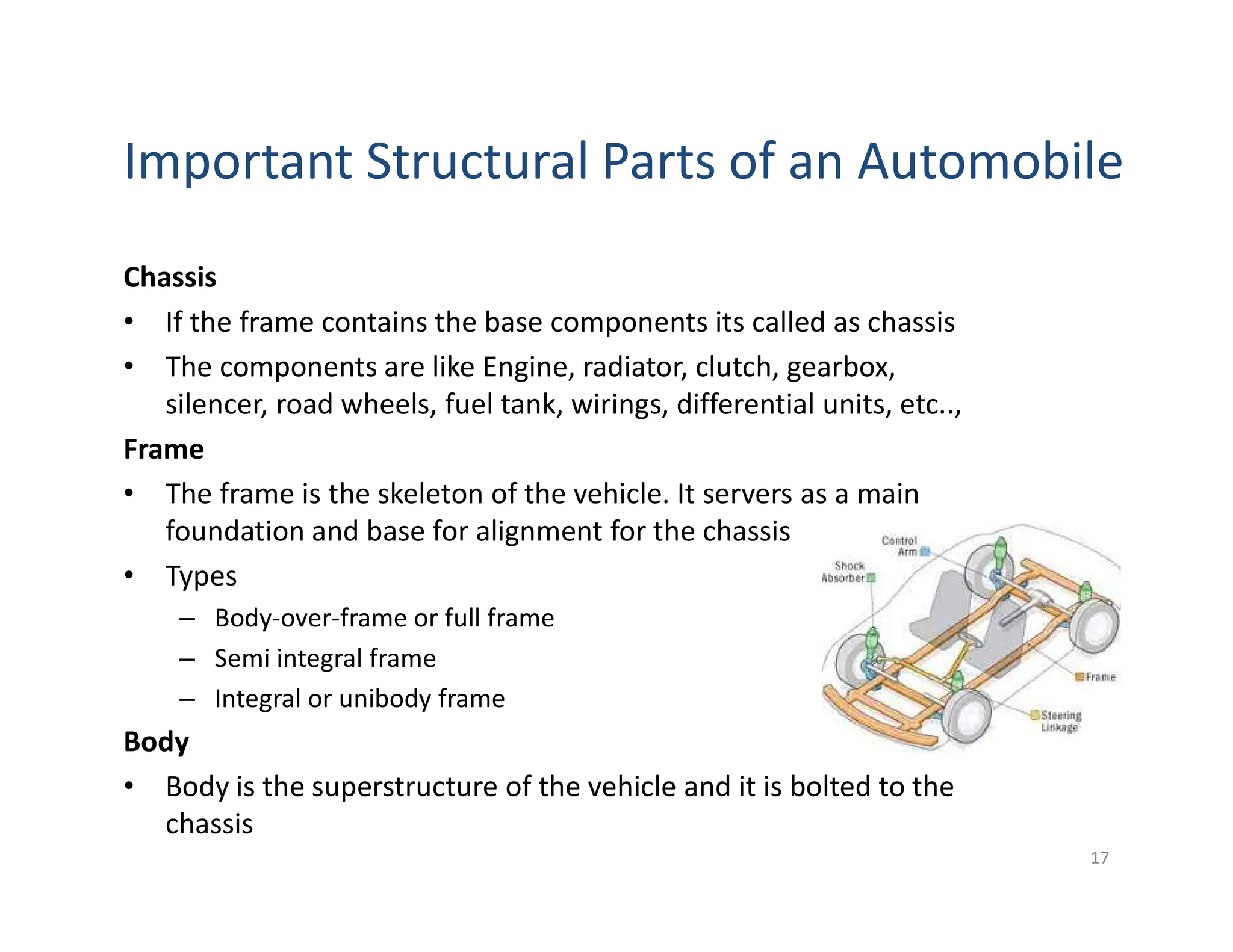 Important Structural Parts of an Automobile
Chassis
• If the frame contains the base components its called as chassis
• The components are like Engine, radiator, clutch, gearbox,
silencer, road wheels, fuel tank, wirings, differential units, etc..,
Frame
• The frame is the skeleton of the vehicle. It servers as a main
foundation and base for alignment for the chassis
• Types
– Body-over-frame or full frame
– Semi integral frame
– Integral or unibody frame
Body
• Body is the superstructure of the vehicle and it is bolted to the
chassis
17
 