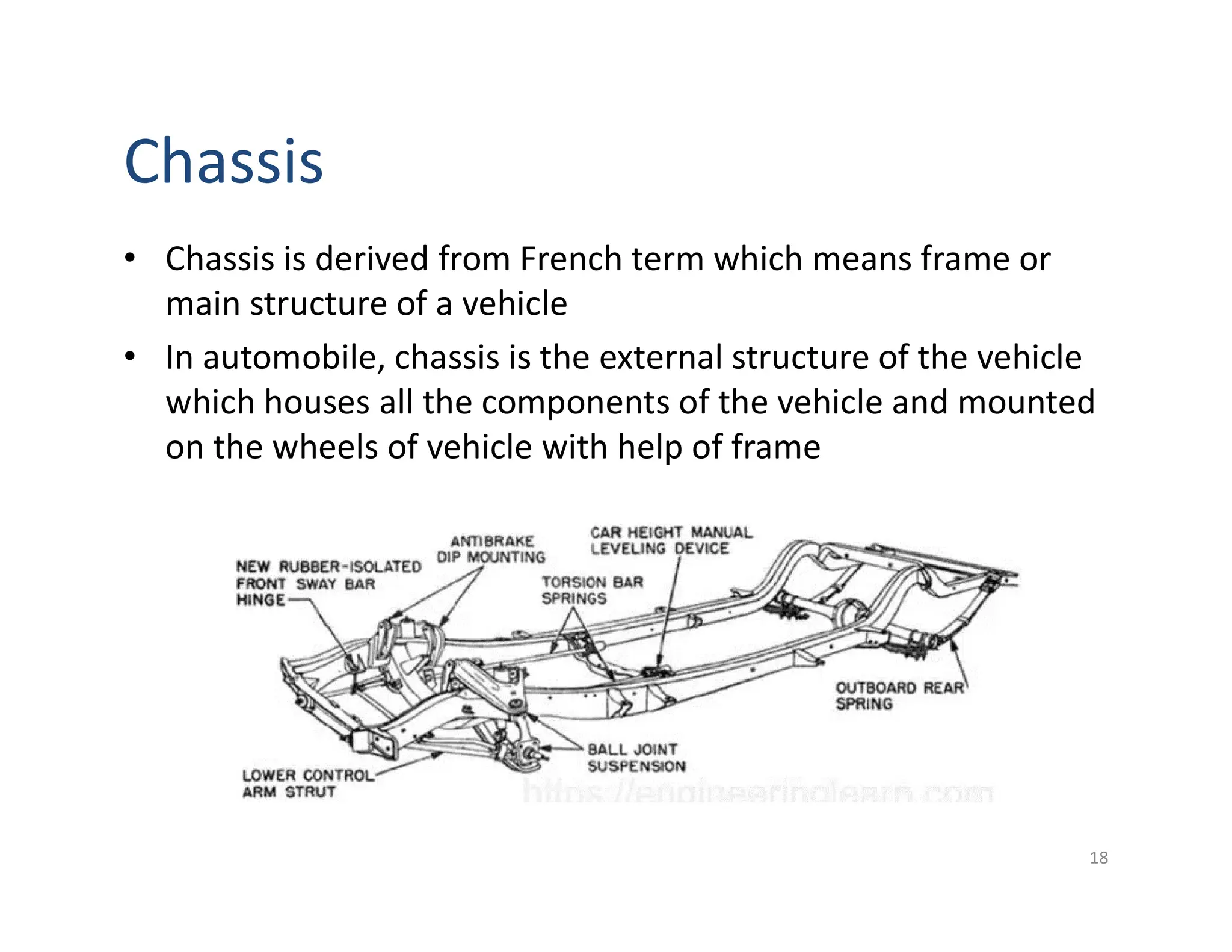 Chassis
• Chassis is derived from French term which means frame or
main structure of a vehicle
• In automobile, chassis is the external structure of the vehicle
which houses all the components of the vehicle and mounted
on the wheels of vehicle with help of frame
18
 