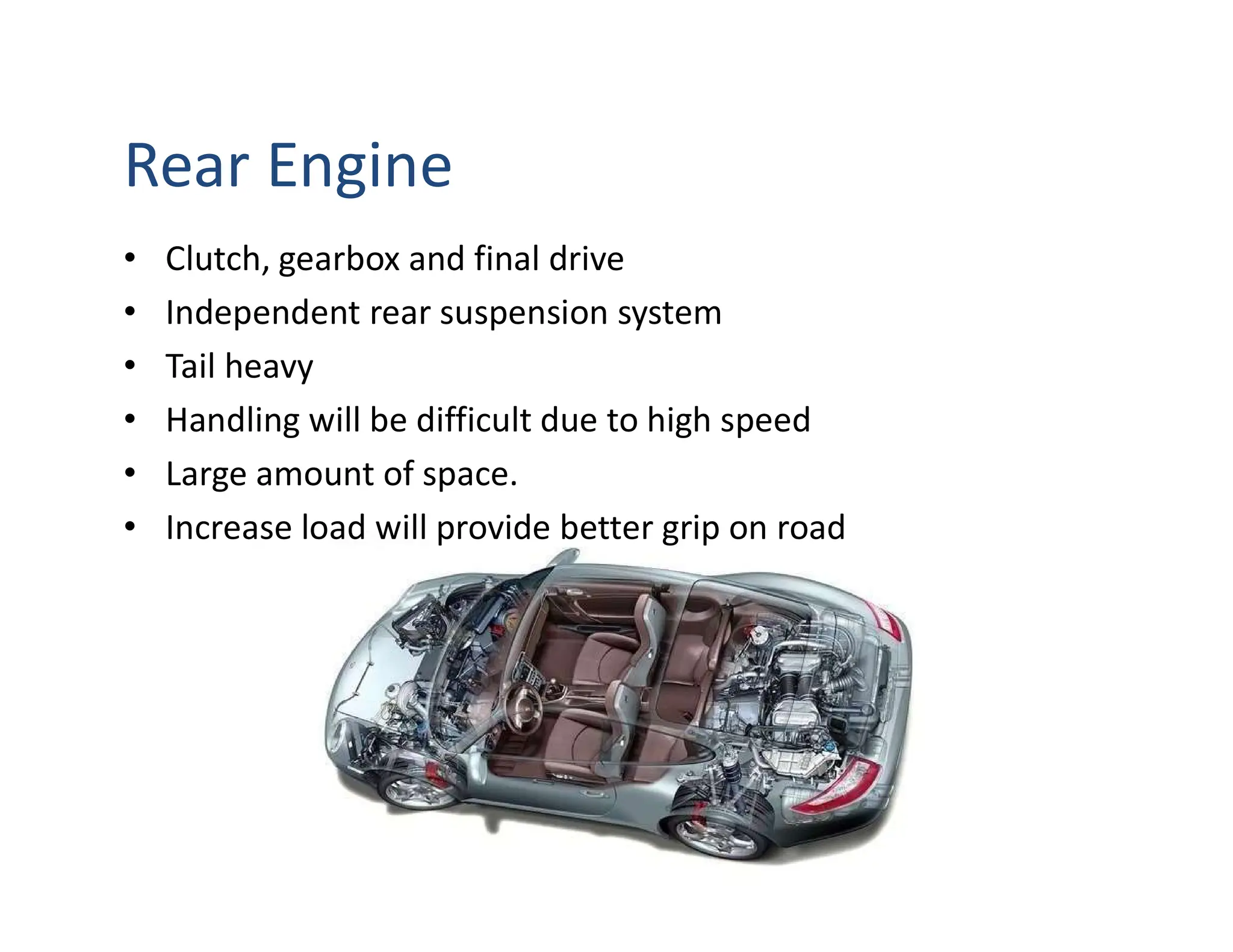Rear Engine
• Clutch, gearbox and final drive
• Independent rear suspension system
• Tail heavy
• Handling will be difficult due to high speed
• Large amount of space.
• Increase load will provide better grip on road
 