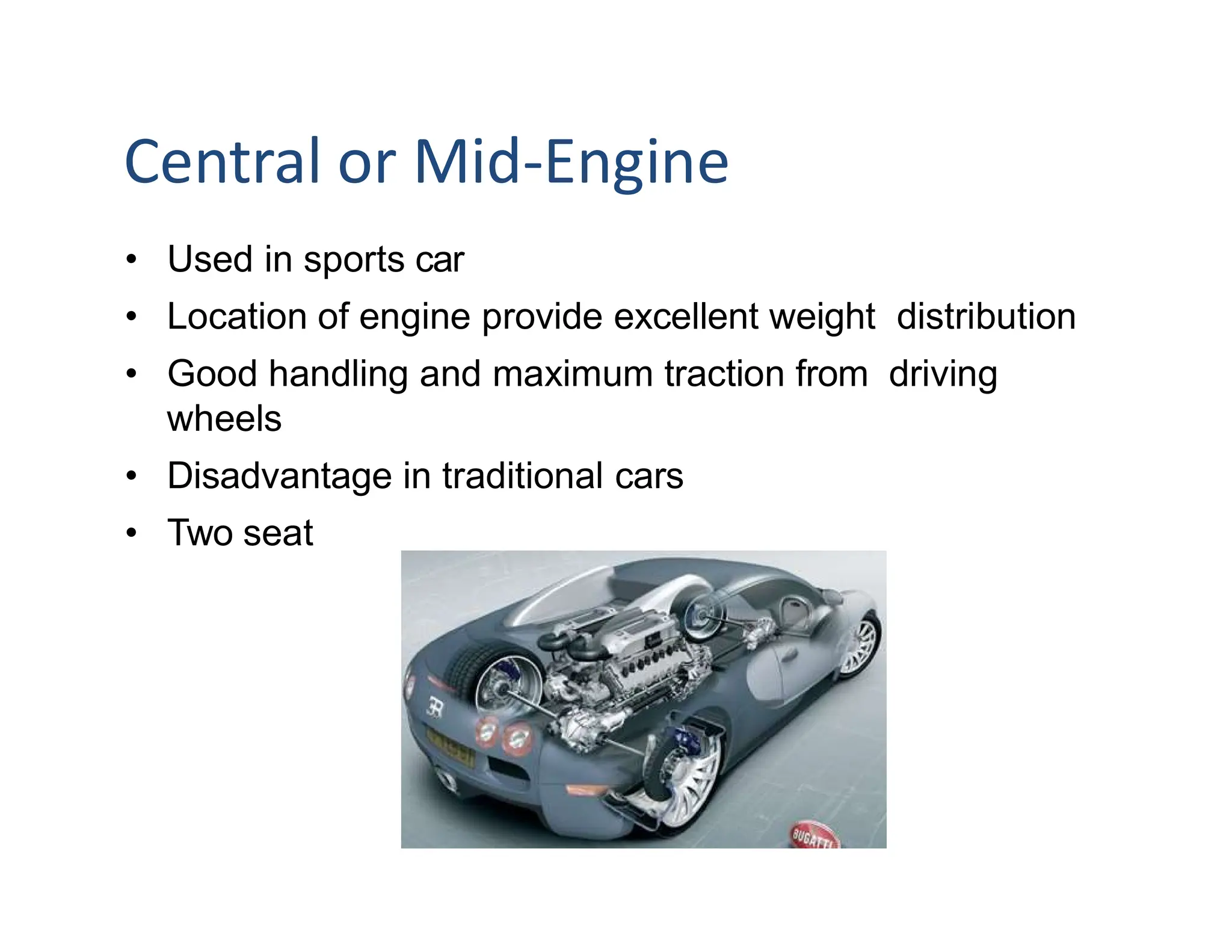 Central or Mid-Engine
• Used in sports car
• Location of engine provide excellent weight distribution
• Good handling and maximum traction from driving
wheels
• Disadvantage in traditional cars
• Two seat
 