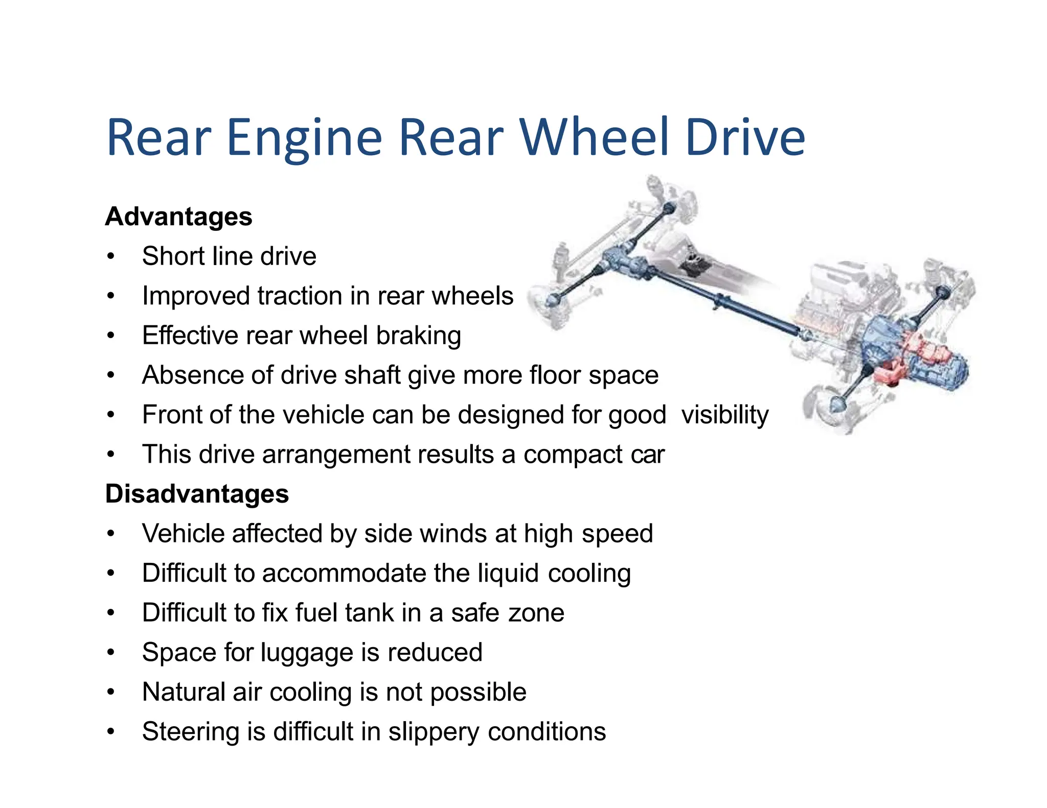 Rear Engine Rear Wheel Drive
Advantages
• Short line drive
• Improved traction in rear wheels
• Effective rear wheel braking
• Absence of drive shaft give more floor space
• Front of the vehicle can be designed for good visibility
• This drive arrangement results a compact car
Disadvantages
• Vehicle affected by side winds at high speed
• Difficult to accommodate the liquid cooling
• Difficult to fix fuel tank in a safe zone
• Space for luggage is reduced
• Natural air cooling is not possible
• Steering is difficult in slippery conditions
 