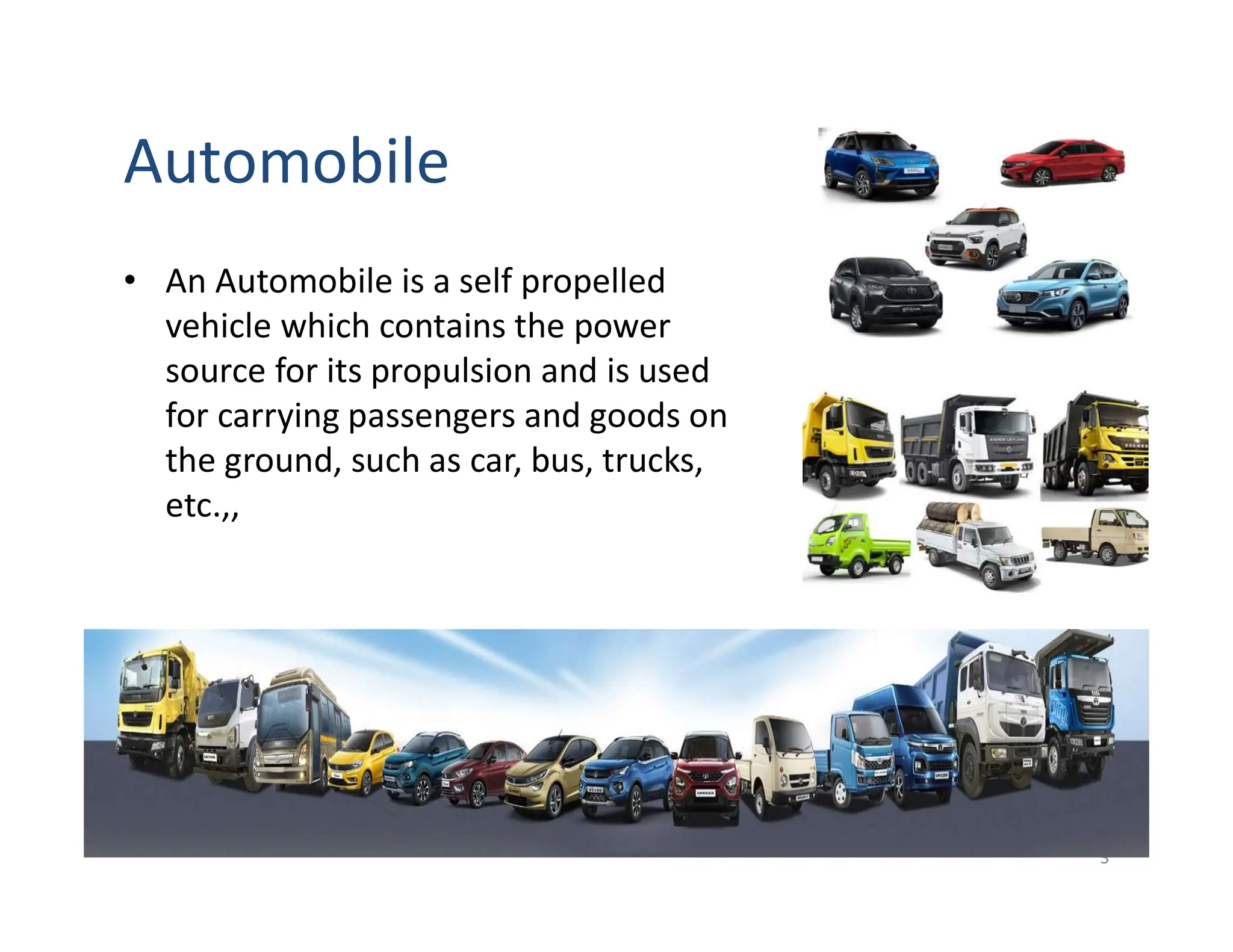 Automobile
• An Automobile is a self propelled
vehicle which contains the power
source for its propulsion and is used
for carrying passengers and goods on
the ground, such as car, bus, trucks,
etc.,,
3
 