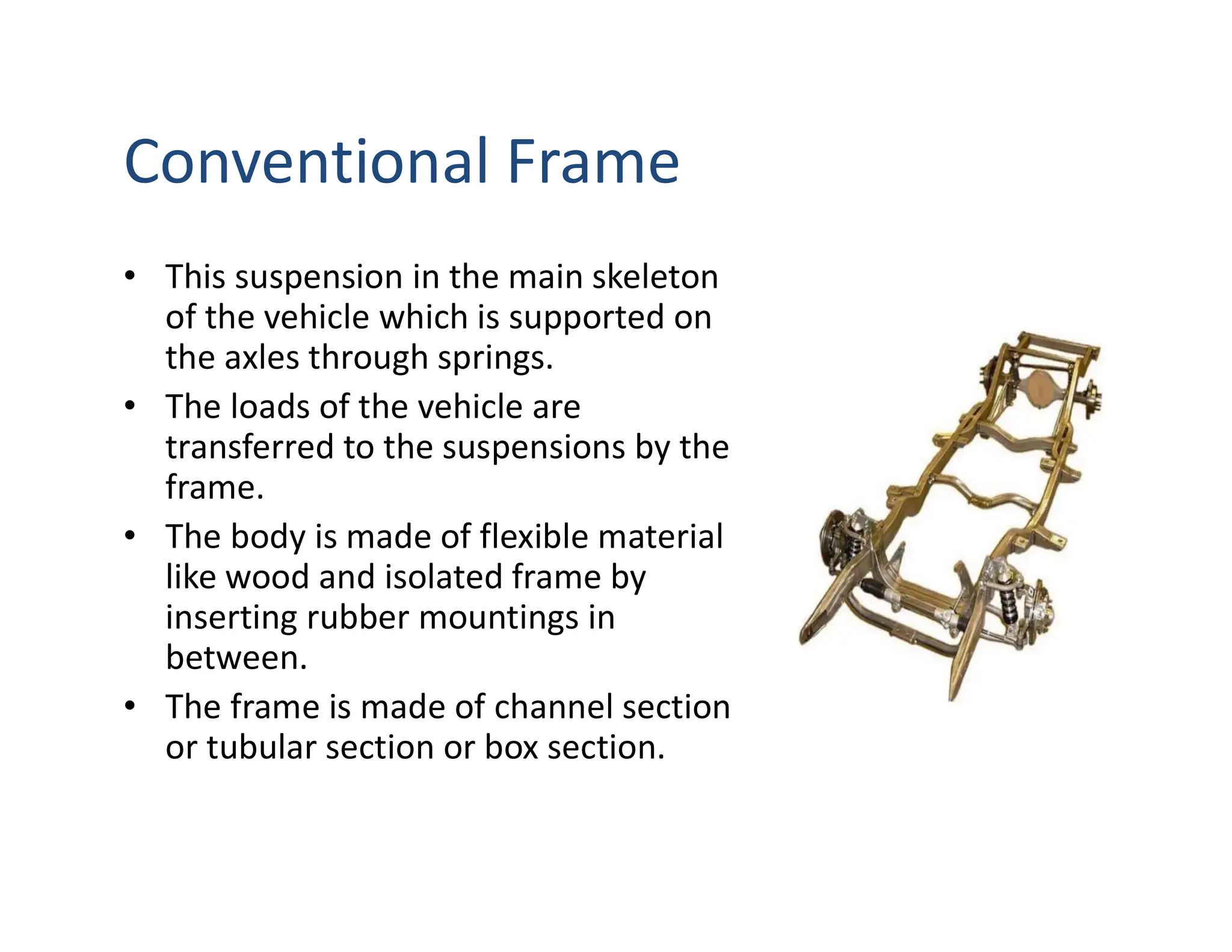 Conventional Frame
• This suspension in the main skeleton
of the vehicle which is supported on
the axles through springs.
• The loads of the vehicle are
transferred to the suspensions by the
frame.
• The body is made of flexible material
like wood and isolated frame by
inserting rubber mountings in
between.
• The frame is made of channel section
or tubular section or box section.
 