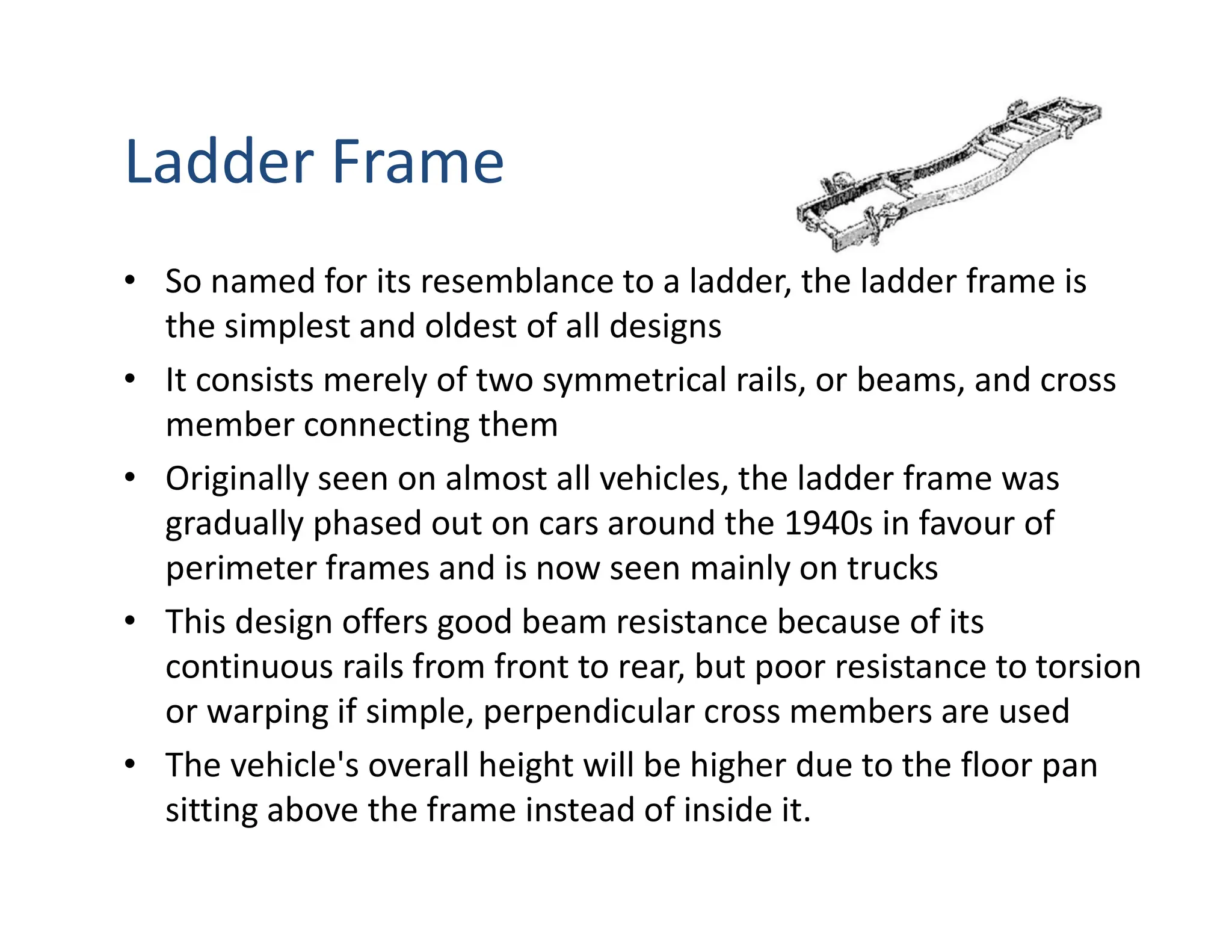 Ladder Frame
• So named for its resemblance to a ladder, the ladder frame is
the simplest and oldest of all designs
• It consists merely of two symmetrical rails, or beams, and cross
member connecting them
• Originally seen on almost all vehicles, the ladder frame was
gradually phased out on cars around the 1940s in favour of
perimeter frames and is now seen mainly on trucks
• This design offers good beam resistance because of its
continuous rails from front to rear, but poor resistance to torsion
or warping if simple, perpendicular cross members are used
• The vehicle's overall height will be higher due to the floor pan
sitting above the frame instead of inside it.
 