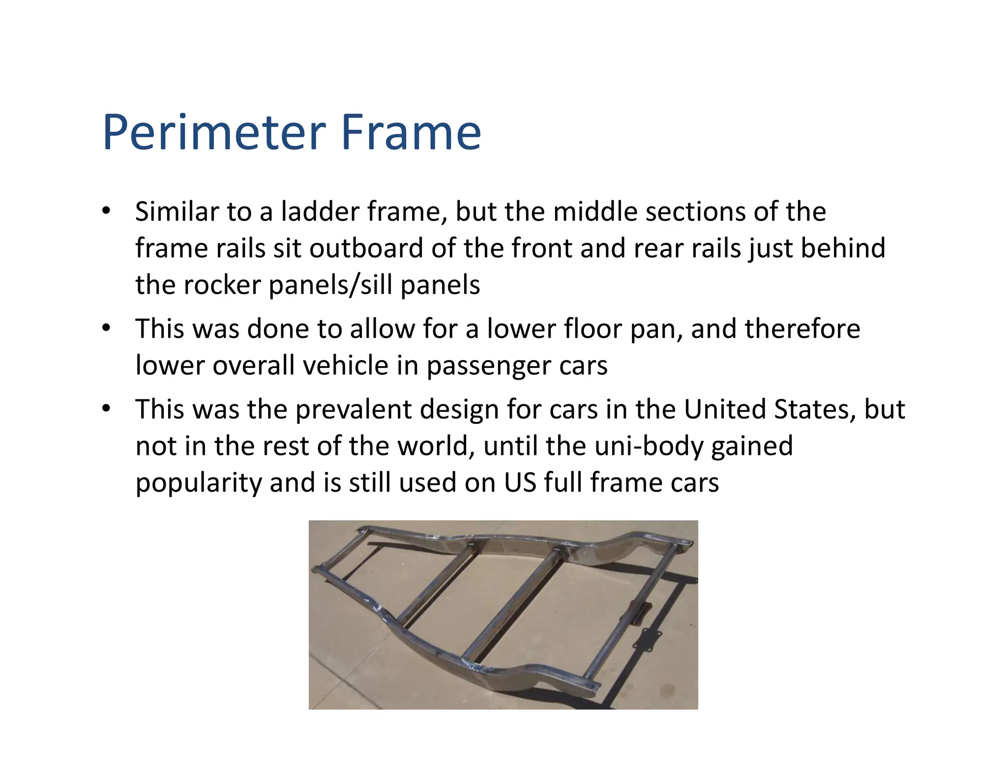 Perimeter Frame
• Similar to a ladder frame, but the middle sections of the
frame rails sit outboard of the front and rear rails just behind
the rocker panels/sill panels
• This was done to allow for a lower floor pan, and therefore
lower overall vehicle in passenger cars
• This was the prevalent design for cars in the United States, but
not in the rest of the world, until the uni-body gained
popularity and is still used on US full frame cars
 