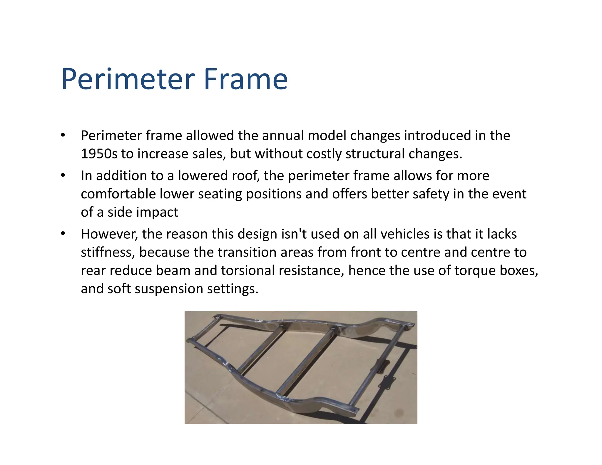 Perimeter Frame
• Perimeter frame allowed the annual model changes introduced in the
1950s to increase sales, but without costly structural changes.
• In addition to a lowered roof, the perimeter frame allows for more
comfortable lower seating positions and offers better safety in the event
of a side impact
• However, the reason this design isn't used on all vehicles is that it lacks
stiffness, because the transition areas from front to centre and centre to
rear reduce beam and torsional resistance, hence the use of torque boxes,
and soft suspension settings.
 