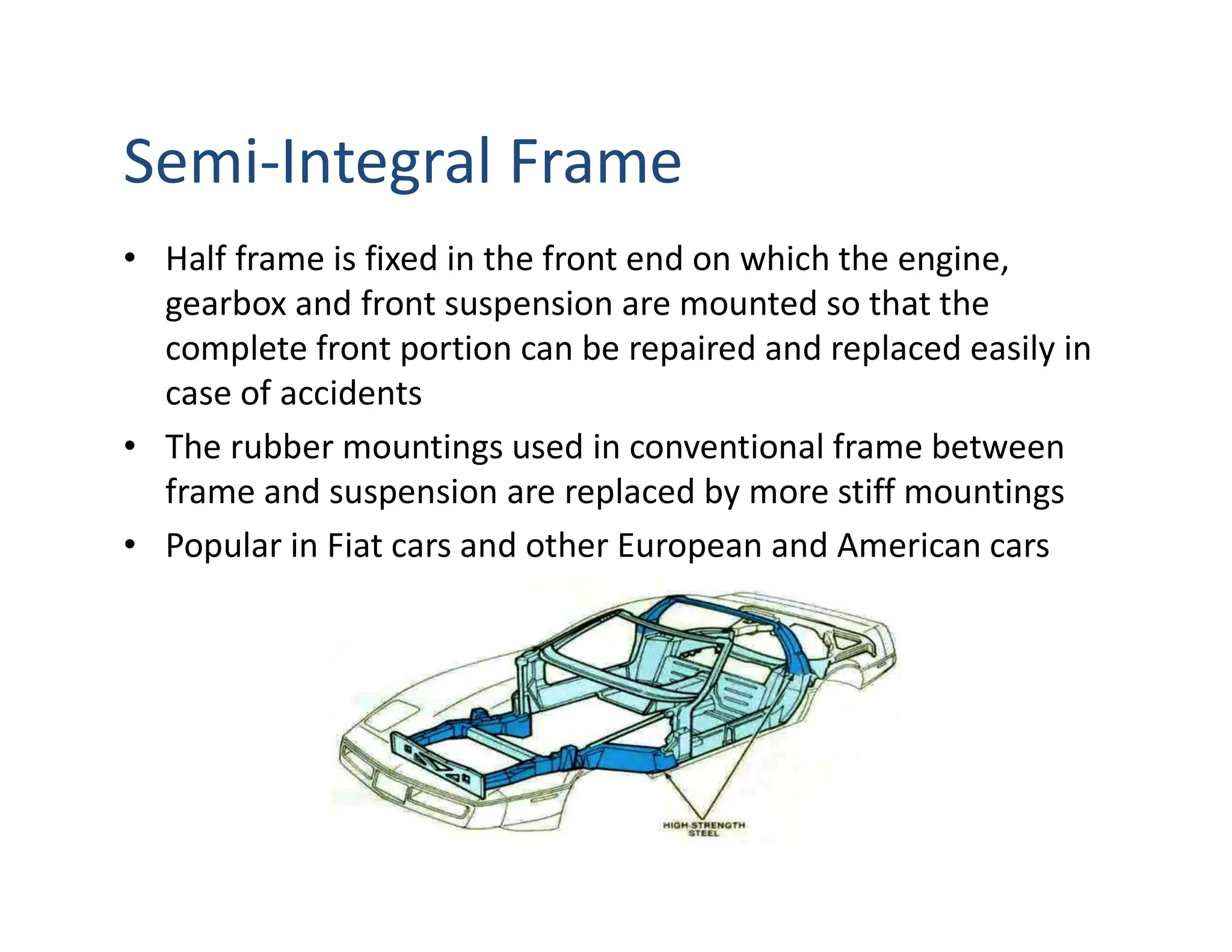 Semi-Integral Frame
• Half frame is fixed in the front end on which the engine,
gearbox and front suspension are mounted so that the
complete front portion can be repaired and replaced easily in
case of accidents
• The rubber mountings used in conventional frame between
frame and suspension are replaced by more stiff mountings
• Popular in Fiat cars and other European and American cars
 
