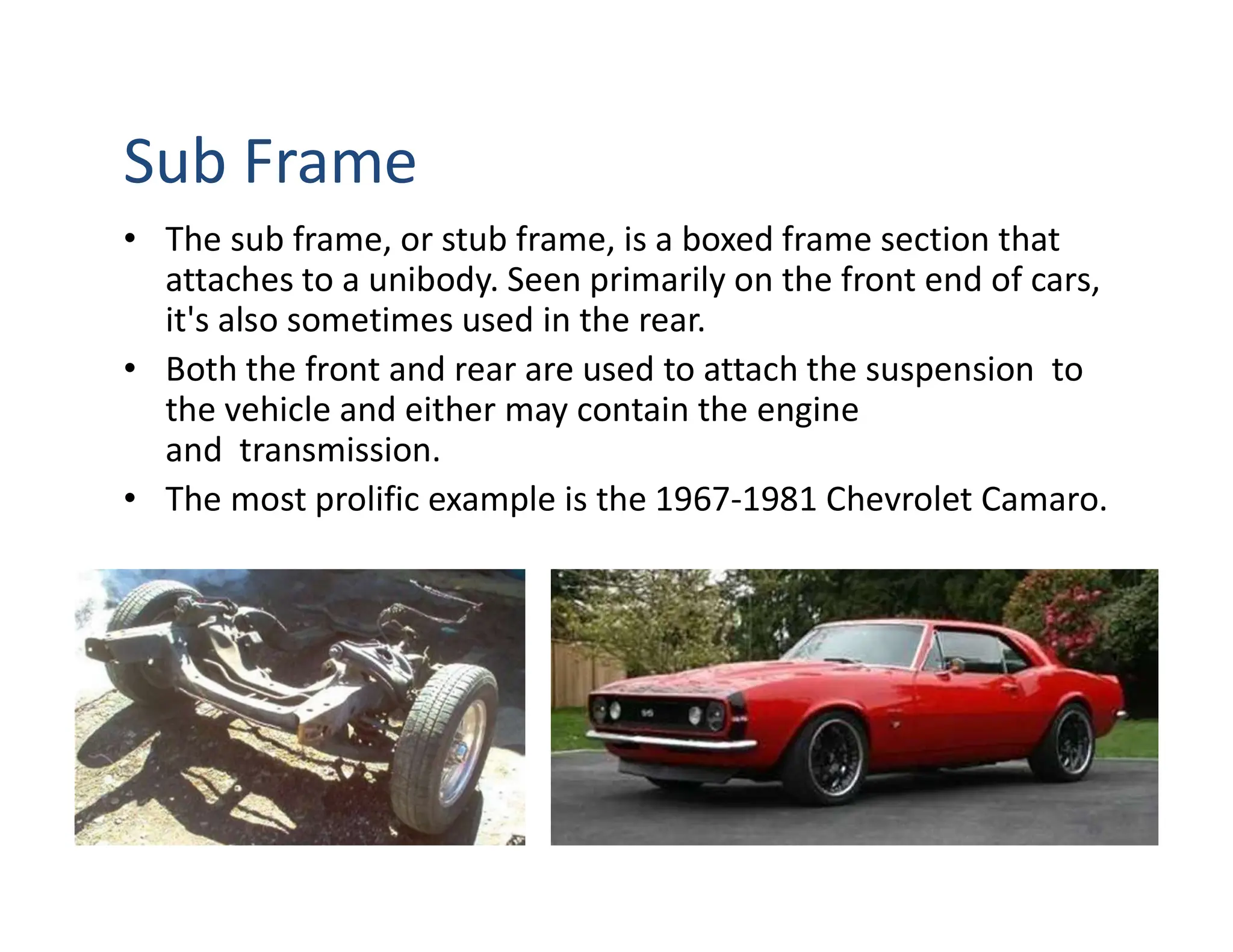 Sub Frame
• The sub frame, or stub frame, is a boxed frame section that
attaches to a unibody. Seen primarily on the front end of cars,
it's also sometimes used in the rear.
• Both the front and rear are used to attach the suspension to
the vehicle and either may contain the engine
and transmission.
• The most prolific example is the 1967-1981 Chevrolet Camaro.
 