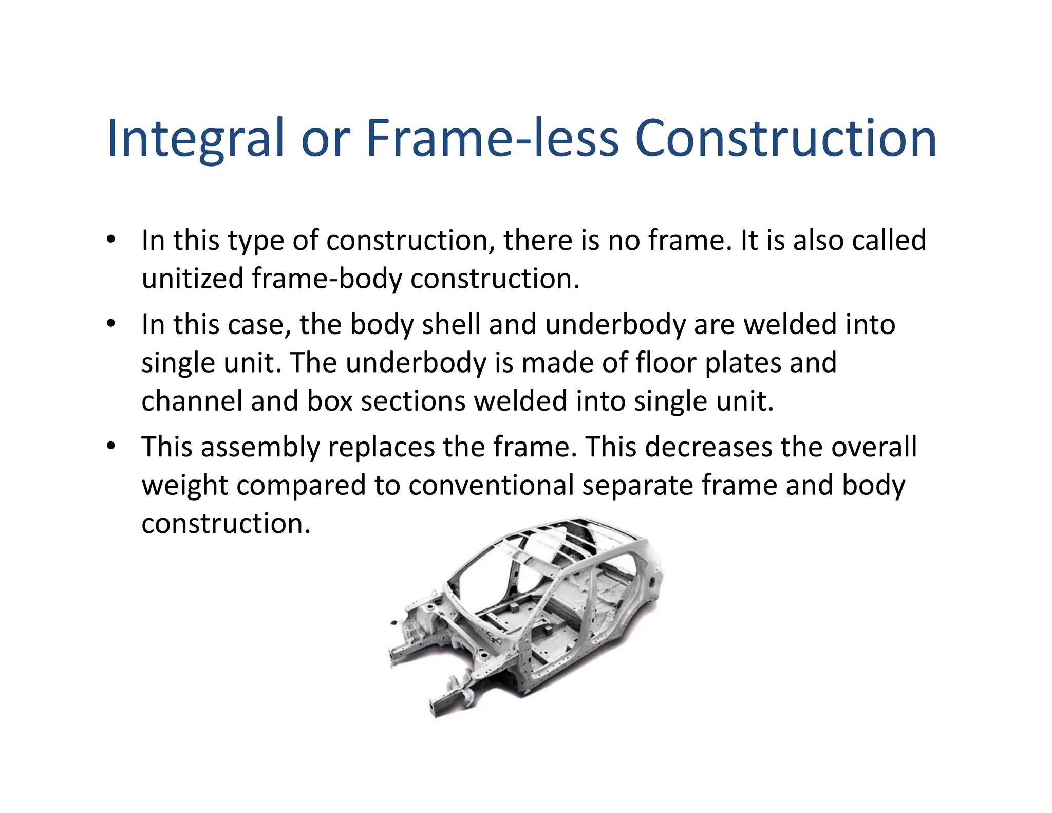 Integral or Frame-less Construction
• In this type of construction, there is no frame. It is also called
unitized frame-body construction.
• In this case, the body shell and underbody are welded into
single unit. The underbody is made of floor plates and
channel and box sections welded into single unit.
• This assembly replaces the frame. This decreases the overall
weight compared to conventional separate frame and body
construction.
 