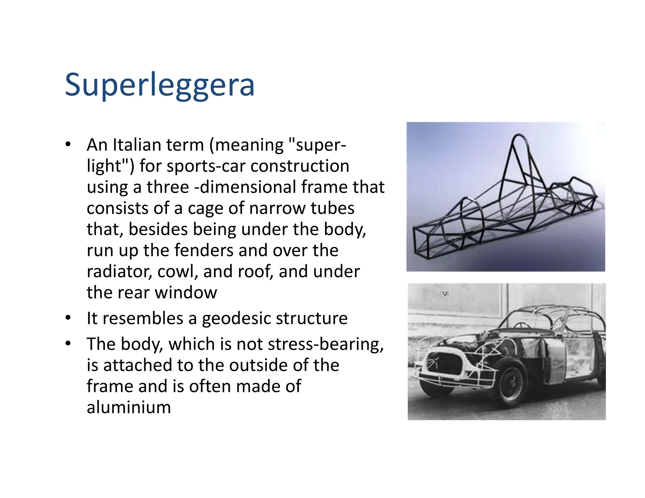 Superleggera
• An Italian term (meaning "super-
light") for sports-car construction
using a three -dimensional frame that
consists of a cage of narrow tubes
that, besides being under the body,
run up the fenders and over the
radiator, cowl, and roof, and under
the rear window
• It resembles a geodesic structure
• The body, which is not stress-bearing,
is attached to the outside of the
frame and is often made of
aluminium
 