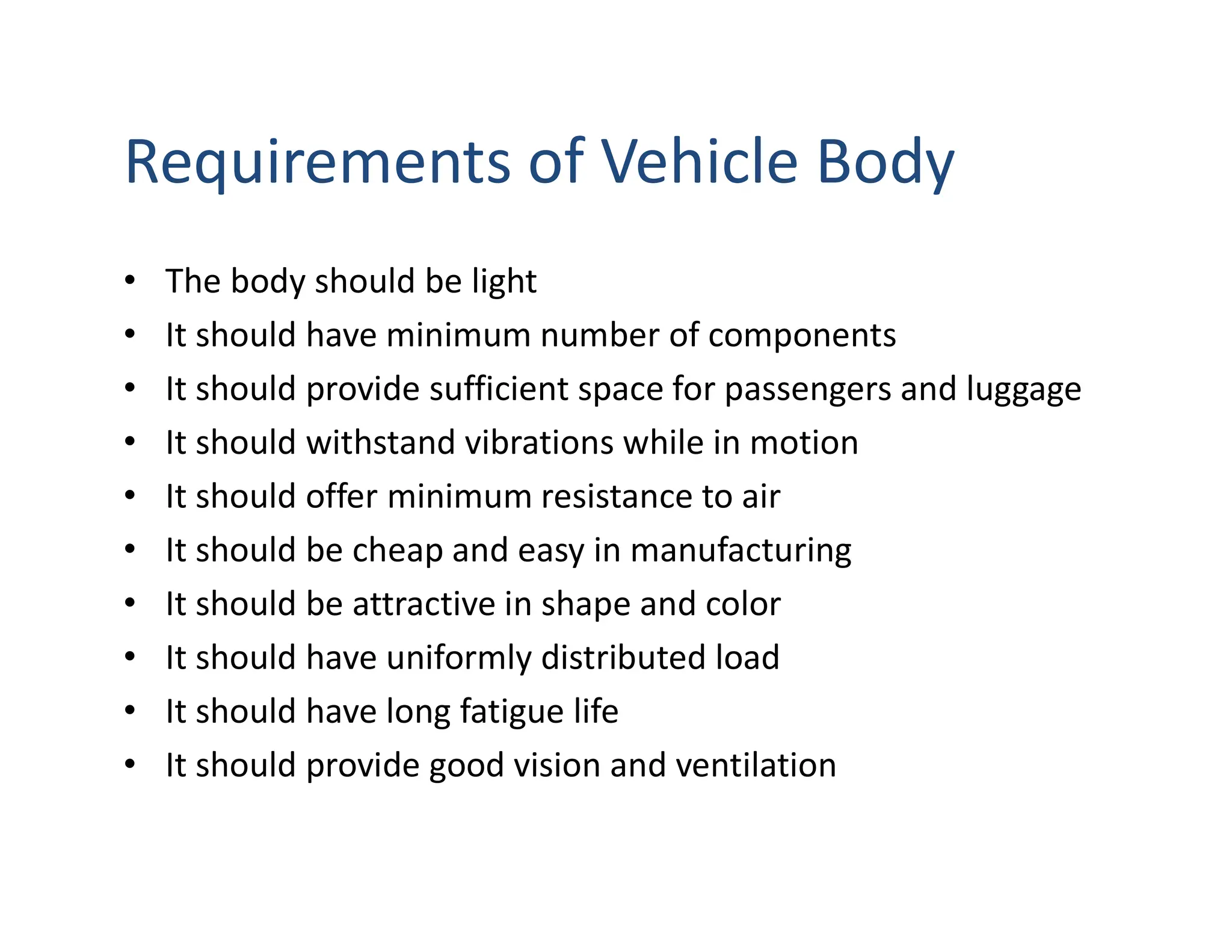 Requirements of Vehicle Body
• The body should be light
• It should have minimum number of components
• It should provide sufficient space for passengers and luggage
• It should withstand vibrations while in motion
• It should offer minimum resistance to air
• It should be cheap and easy in manufacturing
• It should be attractive in shape and color
• It should have uniformly distributed load
• It should have long fatigue life
• It should provide good vision and ventilation
 