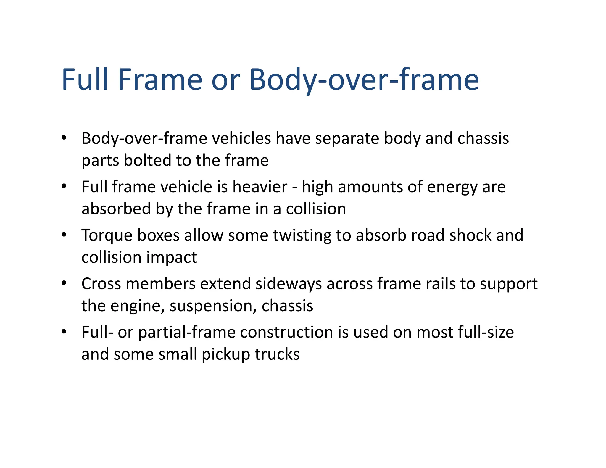 Full Frame or Body-over-frame
• Body-over-frame vehicles have separate body and chassis
parts bolted to the frame
• Full frame vehicle is heavier - high amounts of energy are
absorbed by the frame in a collision
• Torque boxes allow some twisting to absorb road shock and
collision impact
• Cross members extend sideways across frame rails to support
the engine, suspension, chassis
• Full- or partial-frame construction is used on most full-size
and some small pickup trucks
 