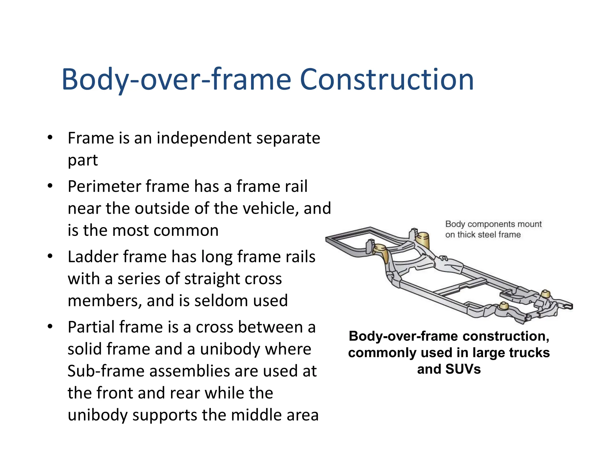 Body-over-frame Construction
• Frame is an independent separate
part
• Perimeter frame has a frame rail
near the outside of the vehicle, and
is the most common
• Ladder frame has long frame rails
with a series of straight cross
members, and is seldom used
• Partial frame is a cross between a
solid frame and a unibody where
Sub-frame assemblies are used at
the front and rear while the
unibody supports the middle area
Body-over-frame construction,
commonly used in large trucks
and SUVs
 
