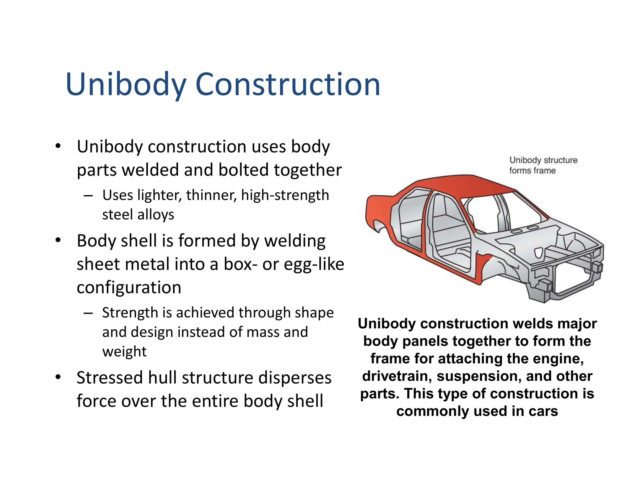 Unibody Construction
• Unibody construction uses body
parts welded and bolted together
– Uses lighter, thinner, high-strength
steel alloys
• Body shell is formed by welding
sheet metal into a box- or egg-like
configuration
– Strength is achieved through shape
and design instead of mass and
weight
• Stressed hull structure disperses
force over the entire body shell
Unibody construction welds major
body panels together to form the
frame for attaching the engine,
drivetrain, suspension, and other
parts. This type of construction is
commonly used in cars
 