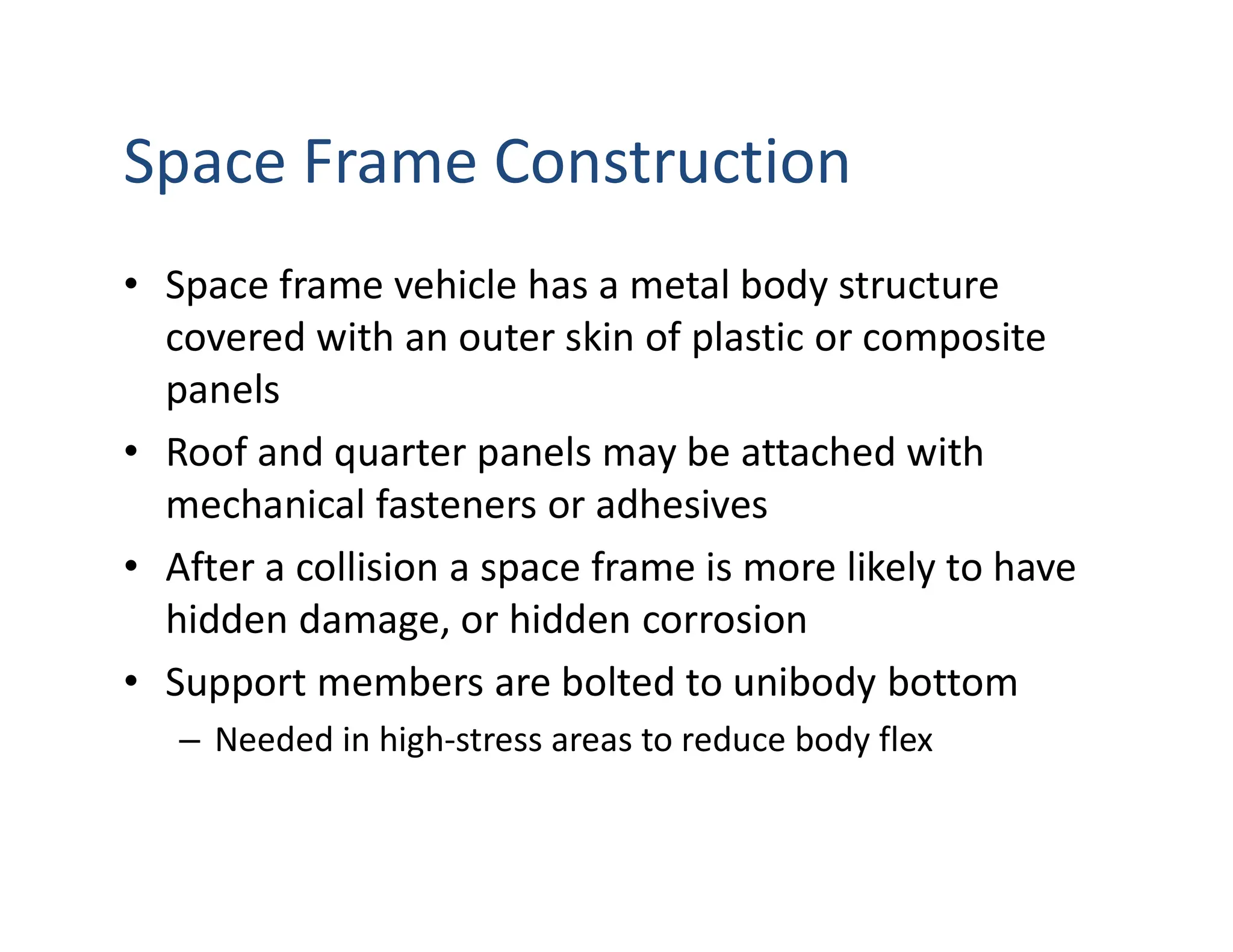Space Frame Construction
• Space frame vehicle has a metal body structure
covered with an outer skin of plastic or composite
panels
• Roof and quarter panels may be attached with
mechanical fasteners or adhesives
• After a collision a space frame is more likely to have
hidden damage, or hidden corrosion
• Support members are bolted to unibody bottom
– Needed in high-stress areas to reduce body flex
 