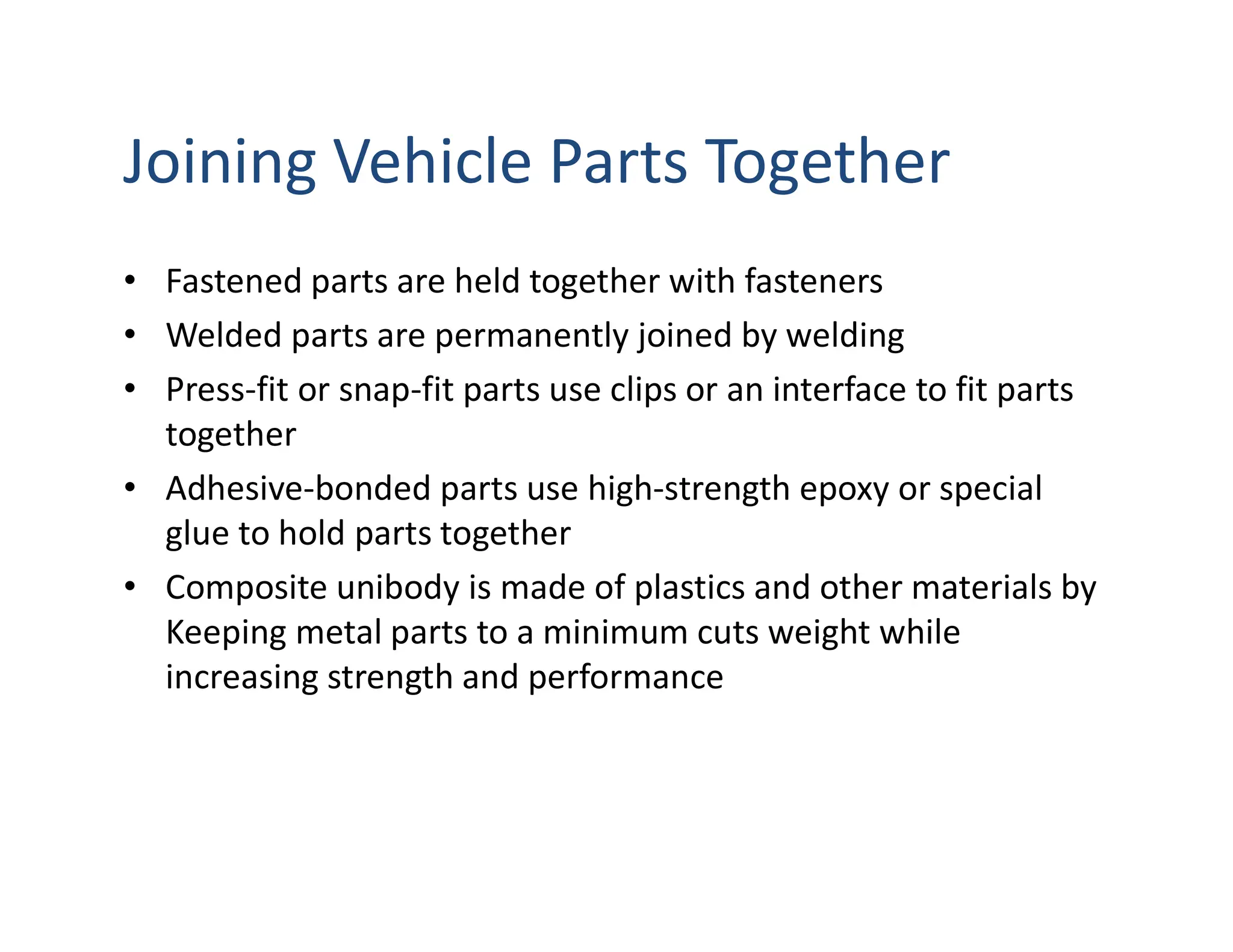 Joining Vehicle Parts Together
• Fastened parts are held together with fasteners
• Welded parts are permanently joined by welding
• Press-fit or snap-fit parts use clips or an interface to fit parts
together
• Adhesive-bonded parts use high-strength epoxy or special
glue to hold parts together
• Composite unibody is made of plastics and other materials by
Keeping metal parts to a minimum cuts weight while
increasing strength and performance
 