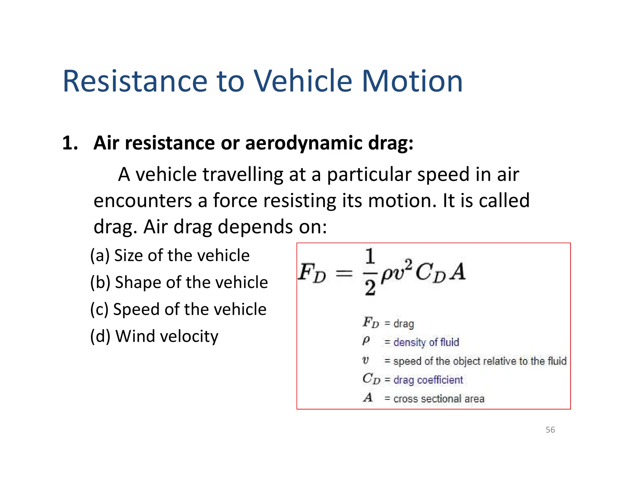 Resistance to Vehicle Motion
1. Air resistance or aerodynamic drag:
A vehicle travelling at a particular speed in air
encounters a force resisting its motion. It is called
drag. Air drag depends on:
(a) Size of the vehicle
(b) Shape of the vehicle
(c) Speed of the vehicle
(d) Wind velocity
56
 