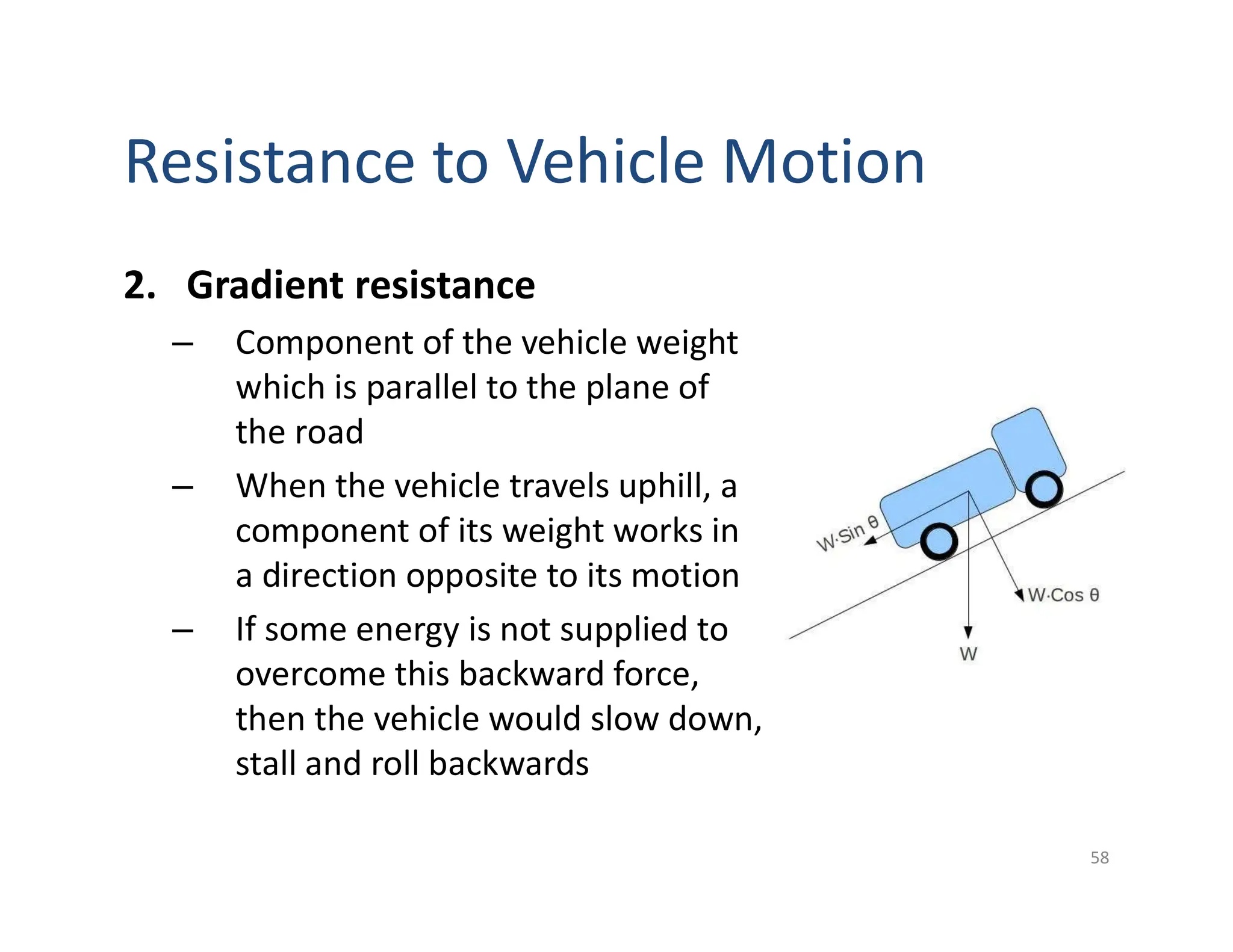 Resistance to Vehicle Motion
2. Gradient resistance
– Component of the vehicle weight
which is parallel to the plane of
the road
– When the vehicle travels uphill, a
component of its weight works in
a direction opposite to its motion
– If some energy is not supplied to
overcome this backward force,
then the vehicle would slow down,
stall and roll backwards
58
 