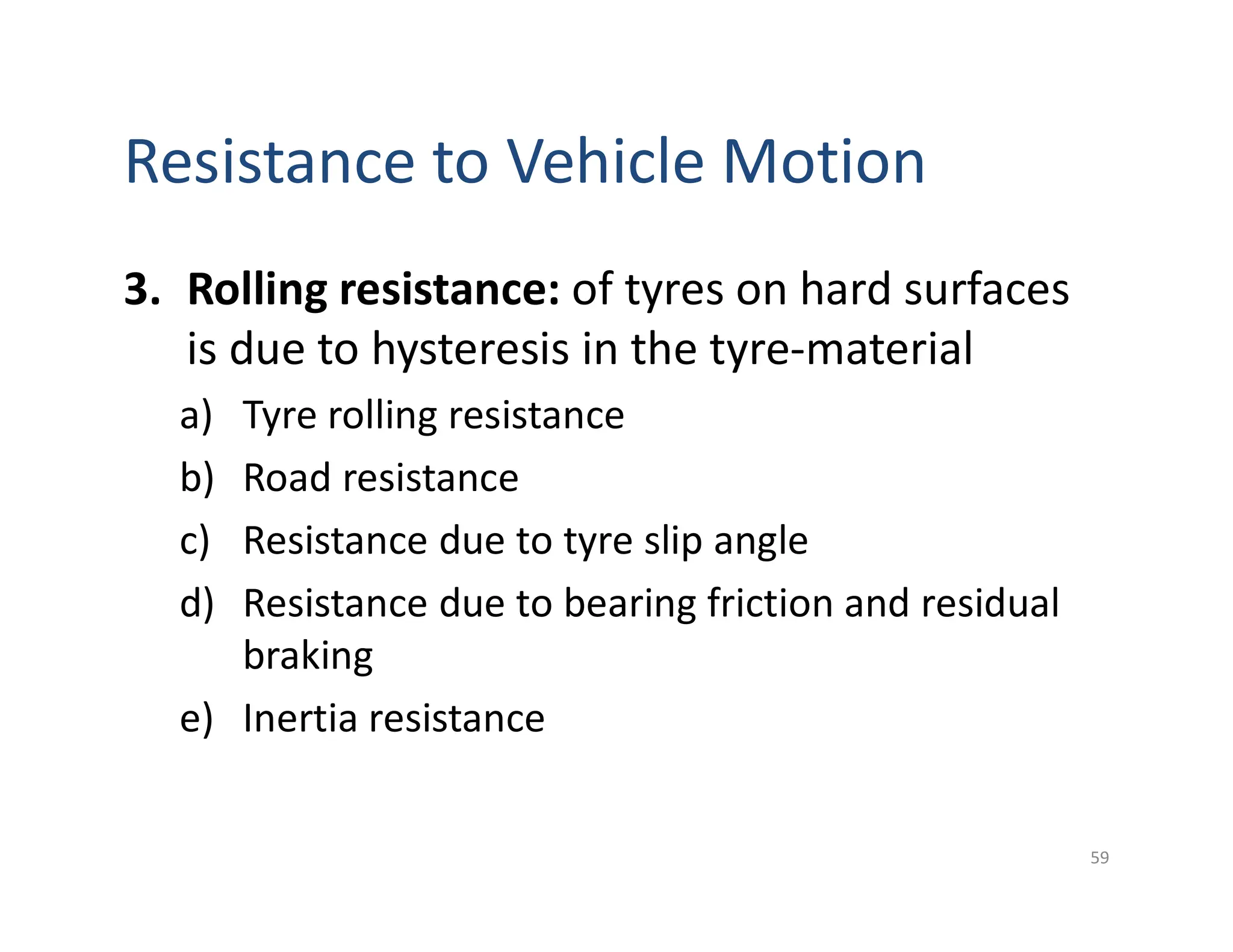 Resistance to Vehicle Motion
3. Rolling resistance: of tyres on hard surfaces
is due to hysteresis in the tyre-material
a) Tyre rolling resistance
b) Road resistance
c) Resistance due to tyre slip angle
d) Resistance due to bearing friction and residual
braking
e) Inertia resistance
59
 