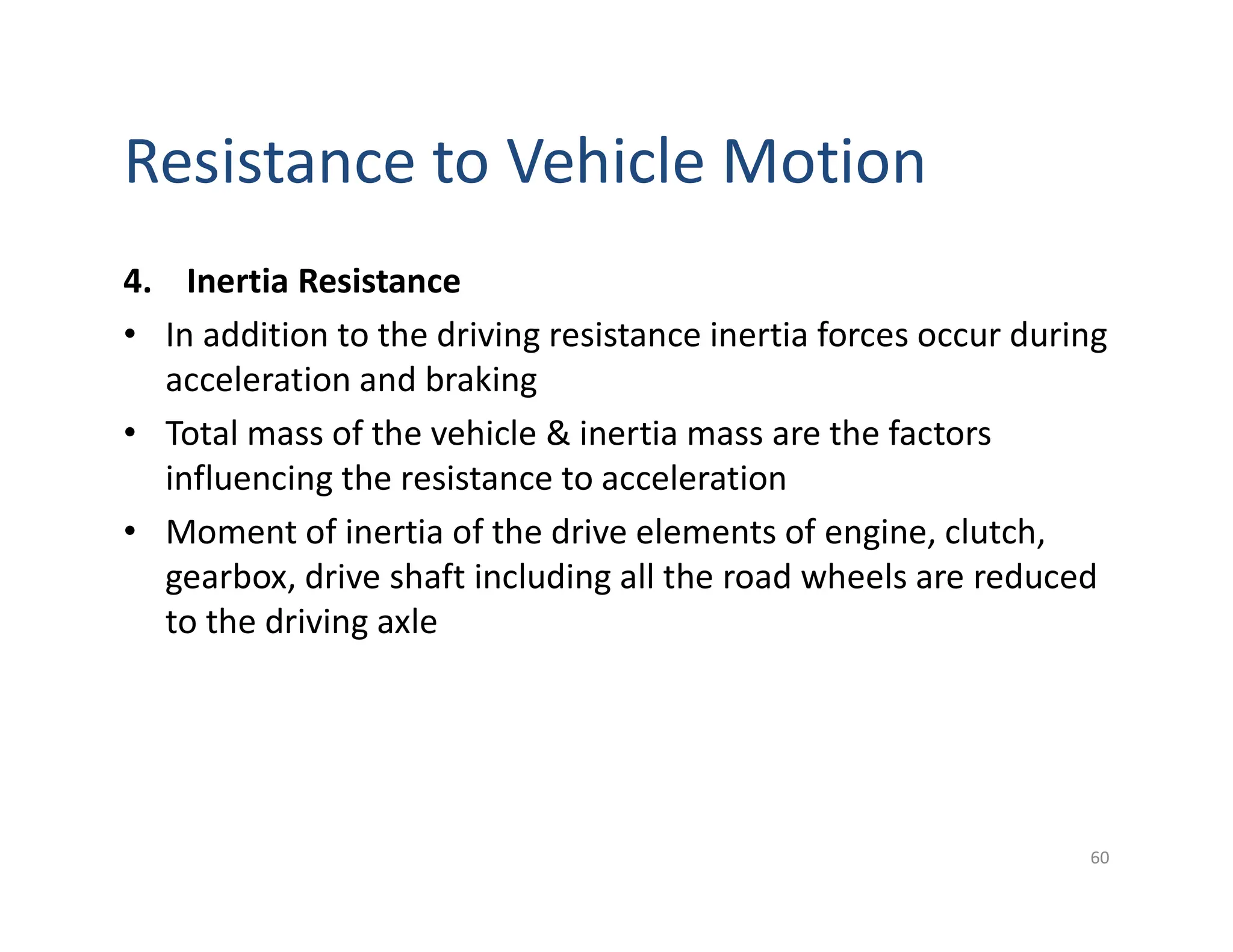 Resistance to Vehicle Motion
4. Inertia Resistance
• In addition to the driving resistance inertia forces occur during
acceleration and braking
• Total mass of the vehicle & inertia mass are the factors
influencing the resistance to acceleration
• Moment of inertia of the drive elements of engine, clutch,
gearbox, drive shaft including all the road wheels are reduced
to the driving axle
60
 
