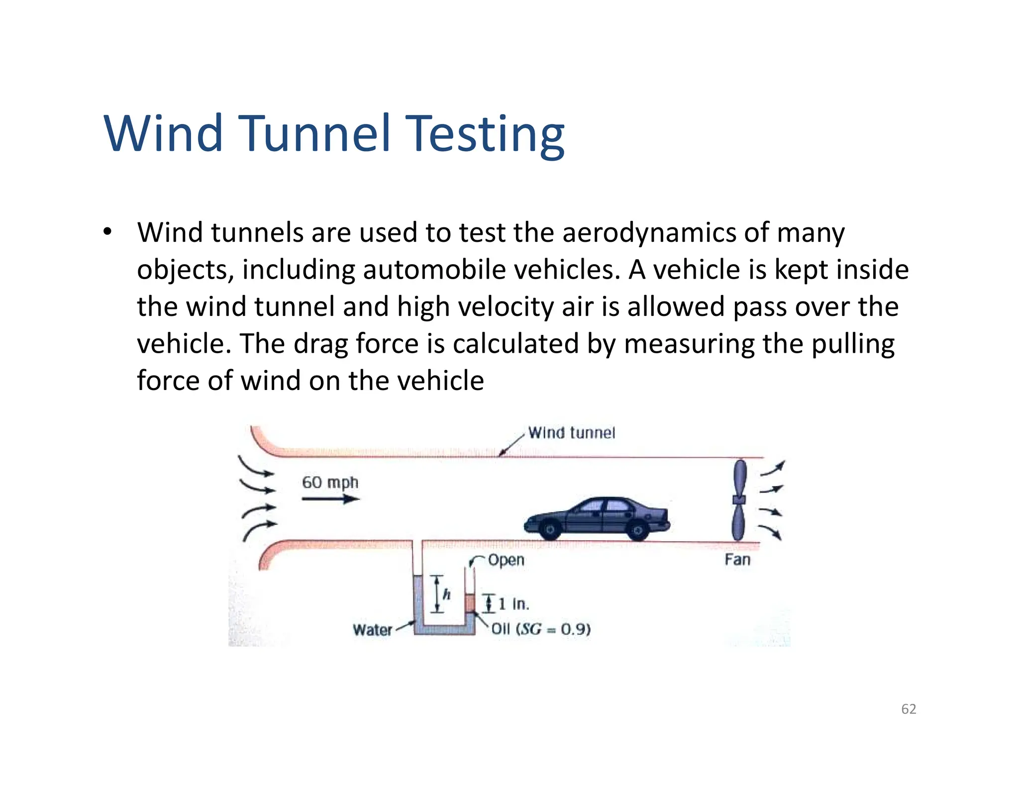 Wind Tunnel Testing
62
• Wind tunnels are used to test the aerodynamics of many
objects, including automobile vehicles. A vehicle is kept inside
the wind tunnel and high velocity air is allowed pass over the
vehicle. The drag force is calculated by measuring the pulling
force of wind on the vehicle
 