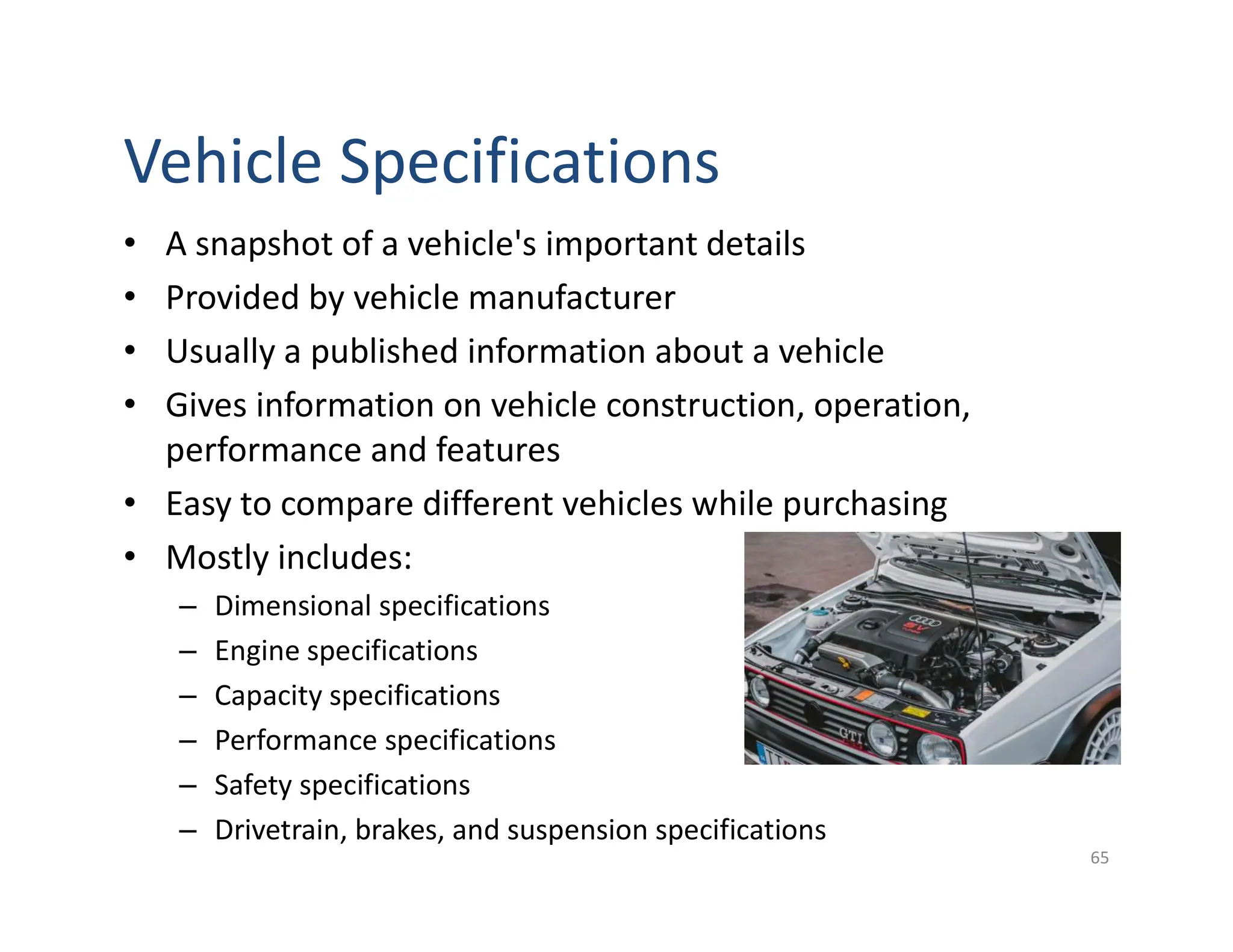 • A snapshot of a vehicle's important details
• Provided by vehicle manufacturer
• Usually a published information about a vehicle
• Gives information on vehicle construction, operation,
performance and features
• Easy to compare different vehicles while purchasing
• Mostly includes:
– Dimensional specifications
– Engine specifications
– Capacity specifications
– Performance specifications
– Safety specifications
– Drivetrain, brakes, and suspension specifications
65
Vehicle Specifications
 