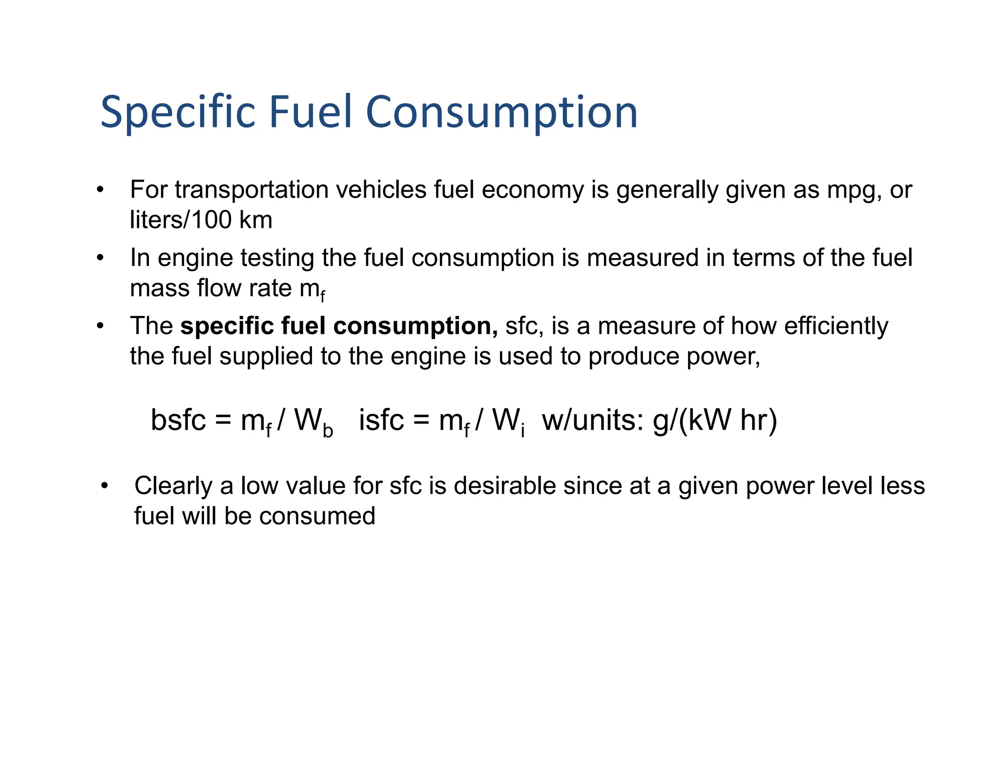 • For transportation vehicles fuel economy is generally given as mpg, or
liters/100 km
• In engine testing the fuel consumption is measured in terms of the fuel
mass flow rate mf
• The specific fuel consumption, sfc, is a measure of how efficiently
the fuel supplied to the engine is used to produce power,
bsfc = mf / Wb isfc = mf / Wi w/units: g/(kW hr)
• Clearly a low value for sfc is desirable since at a given power level less
fuel will be consumed
Specific Fuel Consumption
 