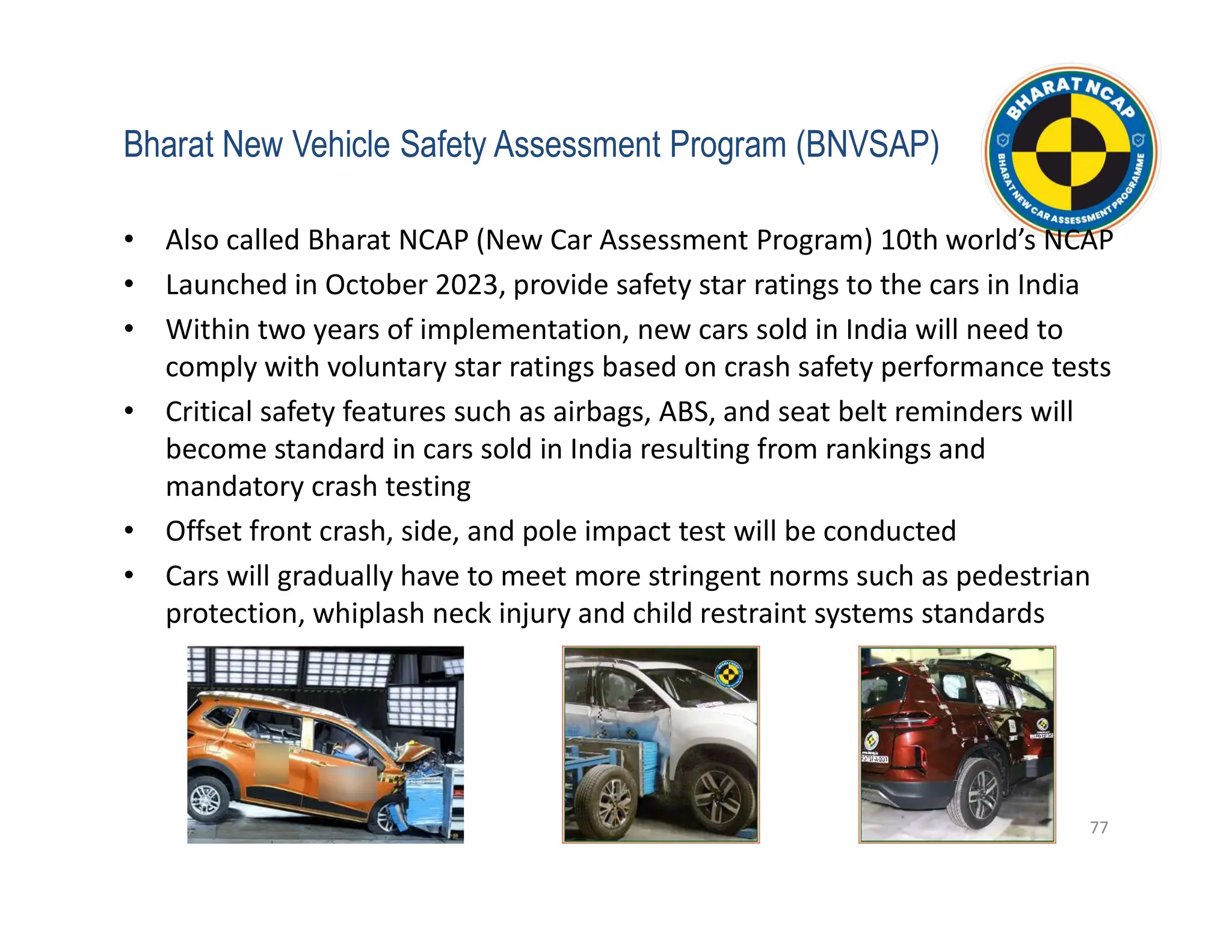 Bharat New Vehicle Safety Assessment Program (BNVSAP)
• Also called Bharat NCAP (New Car Assessment Program) 10th world’s NCAP
• Launched in October 2023, provide safety star ratings to the cars in India
• Within two years of implementation, new cars sold in India will need to
comply with voluntary star ratings based on crash safety performance tests
• Critical safety features such as airbags, ABS, and seat belt reminders will
become standard in cars sold in India resulting from rankings and
mandatory crash testing
• Offset front crash, side, and pole impact test will be conducted
• Cars will gradually have to meet more stringent norms such as pedestrian
protection, whiplash neck injury and child restraint systems standards
77
 