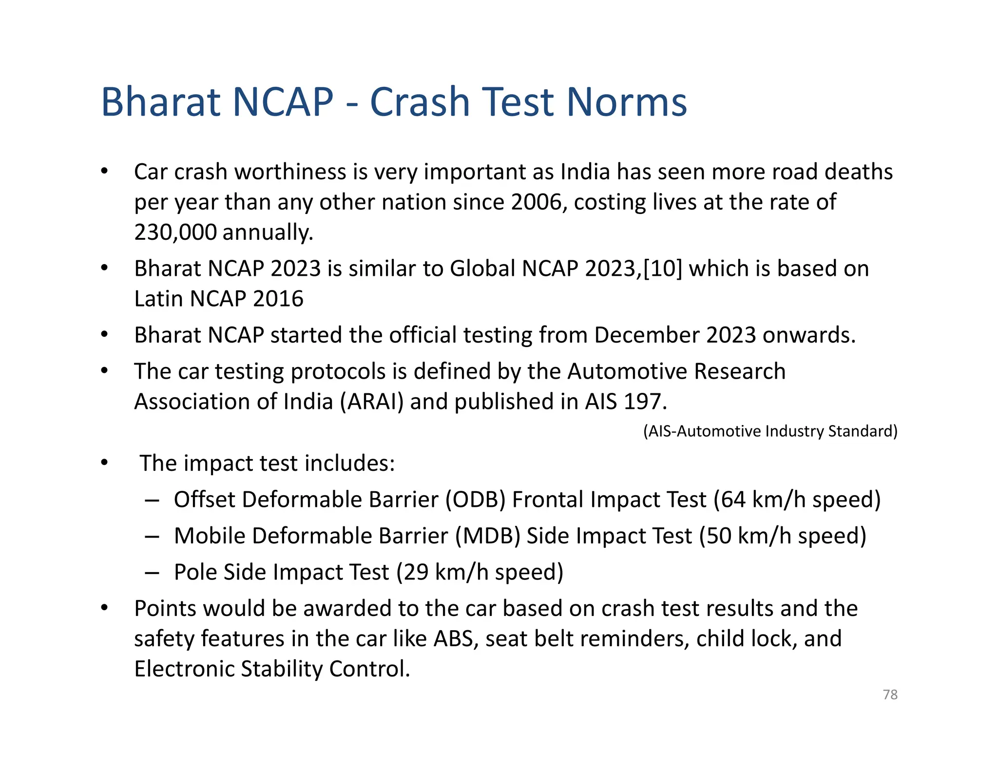 Bharat NCAP - Crash Test Norms
• Car crash worthiness is very important as India has seen more road deaths
per year than any other nation since 2006, costing lives at the rate of
230,000 annually.
• Bharat NCAP 2023 is similar to Global NCAP 2023,[10] which is based on
Latin NCAP 2016
• Bharat NCAP started the official testing from December 2023 onwards.
• The car testing protocols is defined by the Automotive Research
Association of India (ARAI) and published in AIS 197.
(AIS-Automotive Industry Standard)
• The impact test includes:
– Offset Deformable Barrier (ODB) Frontal Impact Test (64 km/h speed)
– Mobile Deformable Barrier (MDB) Side Impact Test (50 km/h speed)
– Pole Side Impact Test (29 km/h speed)
• Points would be awarded to the car based on crash test results and the
safety features in the car like ABS, seat belt reminders, child lock, and
Electronic Stability Control.
78
 