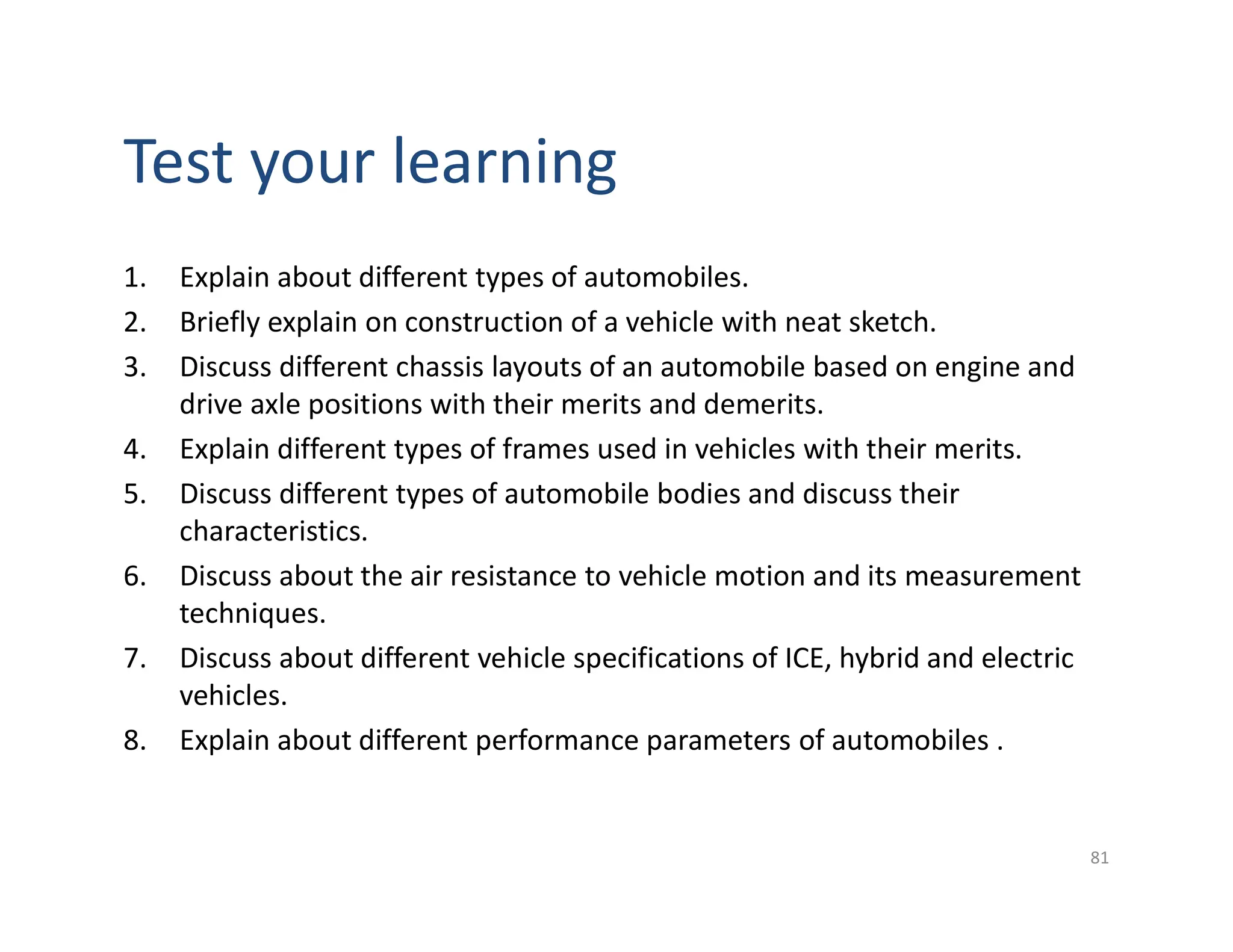 1. Explain about different types of automobiles.
2. Briefly explain on construction of a vehicle with neat sketch.
3. Discuss different chassis layouts of an automobile based on engine and
drive axle positions with their merits and demerits.
4. Explain different types of frames used in vehicles with their merits.
5. Discuss different types of automobile bodies and discuss their
characteristics.
6. Discuss about the air resistance to vehicle motion and its measurement
techniques.
7. Discuss about different vehicle specifications of ICE, hybrid and electric
vehicles.
8. Explain about different performance parameters of automobiles .
81
Test your learning
 