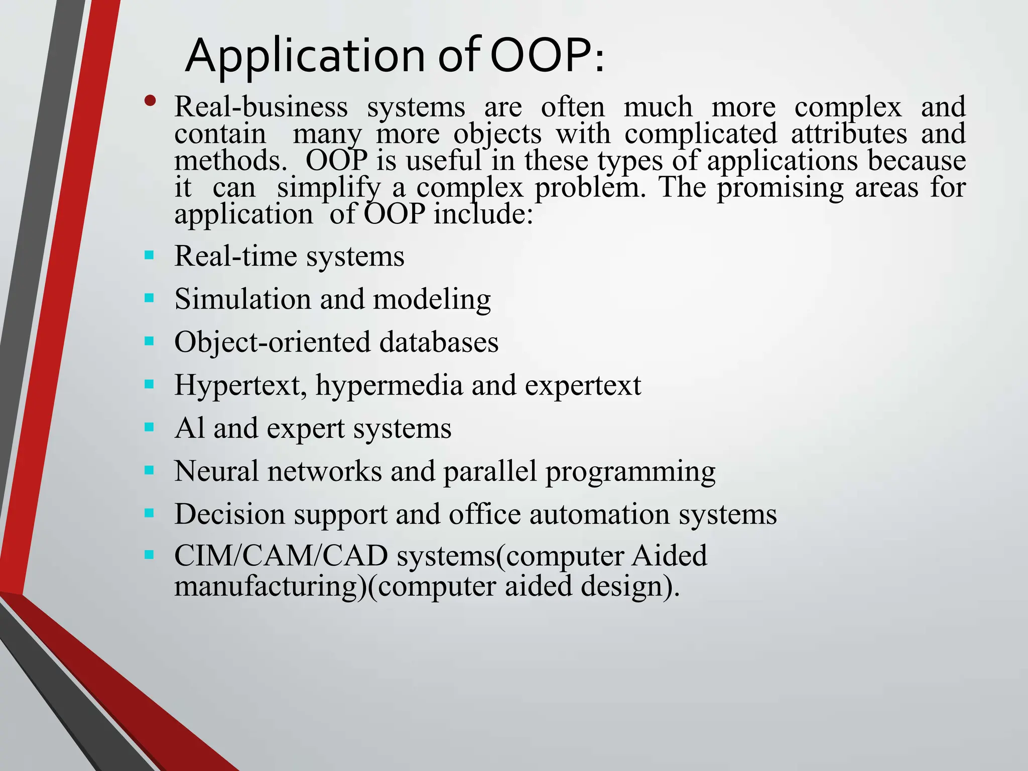 Application of OOP: • Real-business systems are often much more complex and contain many more objects with complicated attributes and methods. OOP is useful in these types of applications because it can simplify a complex problem. The promising areas for application of OOP include:  Real-time systems  Simulation and modeling  Object-oriented databases  Hypertext, hypermedia and expertext  Al and expert systems  Neural networks and parallel programming  Decision support and office automation systems  CIM/CAM/CAD systems(computer Aided manufacturing)(computer aided design). 