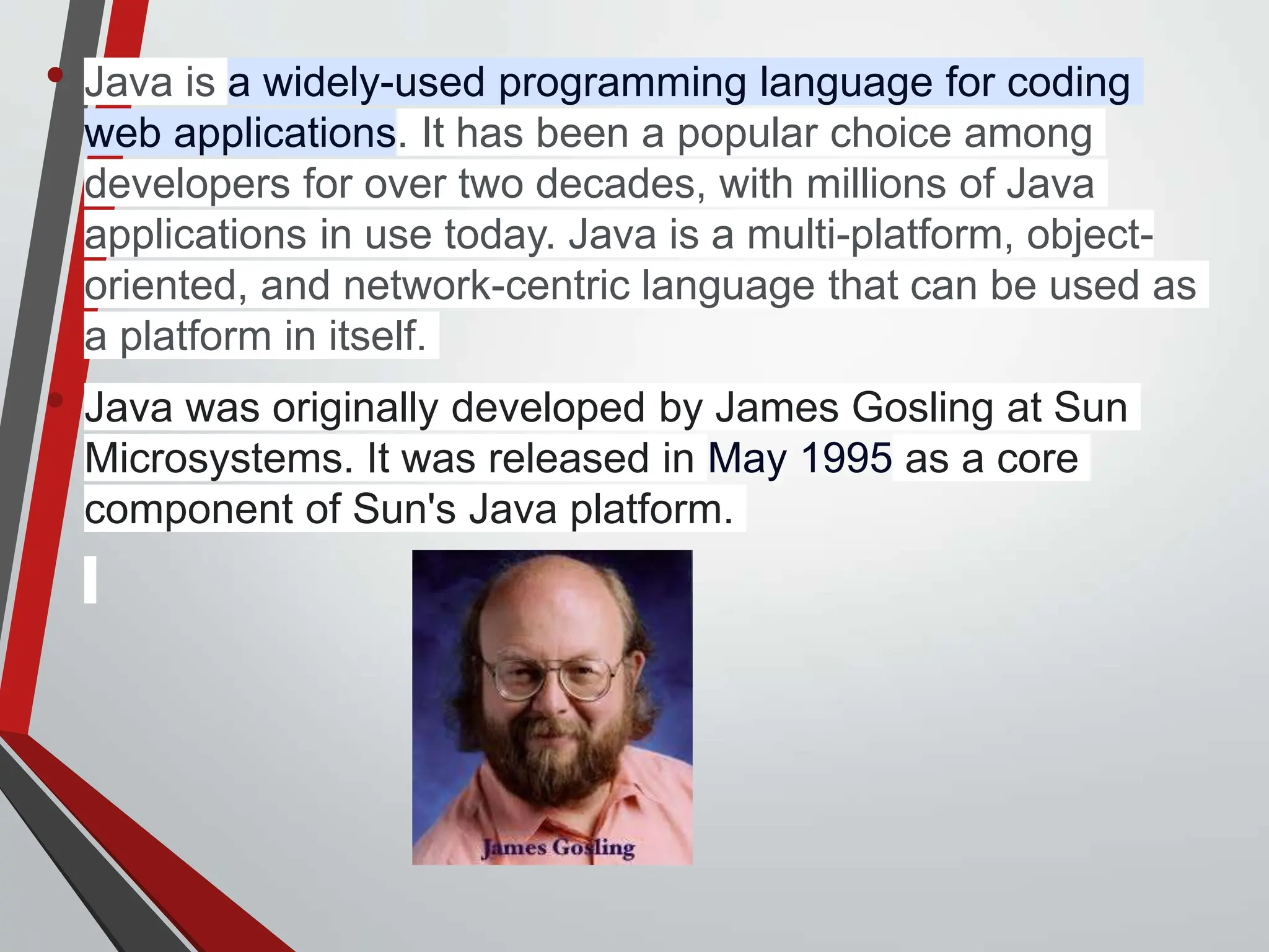 About java: • Java is a widely-used programming language for coding web applications. It has been a popular choice among developers for over two decades, with millions of Java applications in use today. Java is a multi-platform, object- oriented, and network-centric language that can be used as a platform in itself. • Java was originally developed by James Gosling at Sun Microsystems. It was released in May 1995 as a core component of Sun's Java platform. 