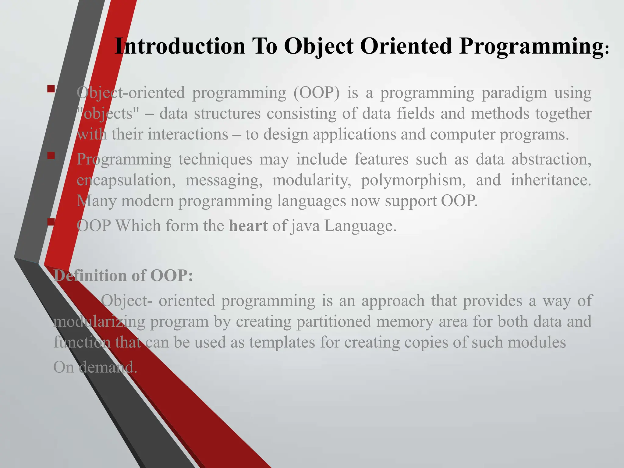 Introduction To Object Oriented Programming:  Object-oriented programming (OOP) is a programming paradigm using "objects" – data structures consisting of data fields and methods together with their interactions – to design applications and computer programs.  Programming techniques may include features such as data abstraction, encapsulation, messaging, modularity, polymorphism, and inheritance. Many modern programming languages now support OOP.  OOP Which form the heart of java Language. Definition of OOP: Object- oriented programming is an approach that provides a way of modularizing program by creating partitioned memory area for both data and function that can be used as templates for creating copies of such modules On demand. 