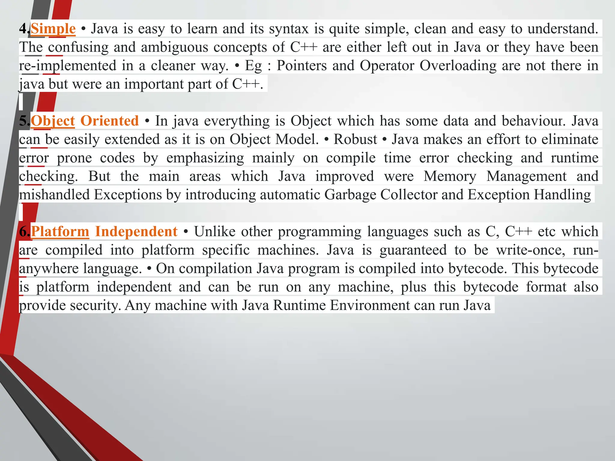 4.Simple • Java is easy to learn and its syntax is quite simple, clean and easy to understand. The confusing and ambiguous concepts of C++ are either left out in Java or they have been re-implemented in a cleaner way. • Eg : Pointers and Operator Overloading are not there in java but were an important part of C++. 5.Object Oriented • In java everything is Object which has some data and behaviour. Java can be easily extended as it is on Object Model. • Robust • Java makes an effort to eliminate error prone codes by emphasizing mainly on compile time error checking and runtime checking. But the main areas which Java improved were Memory Management and mishandled Exceptions by introducing automatic Garbage Collector and Exception Handling 6.Platform Independent • Unlike other programming languages such as C, C++ etc which are compiled into platform specific machines. Java is guaranteed to be write-once, run- anywhere language. • On compilation Java program is compiled into bytecode. This bytecode is platform independent and can be run on any machine, plus this bytecode format also provide security. Any machine with Java Runtime Environment can run Java 