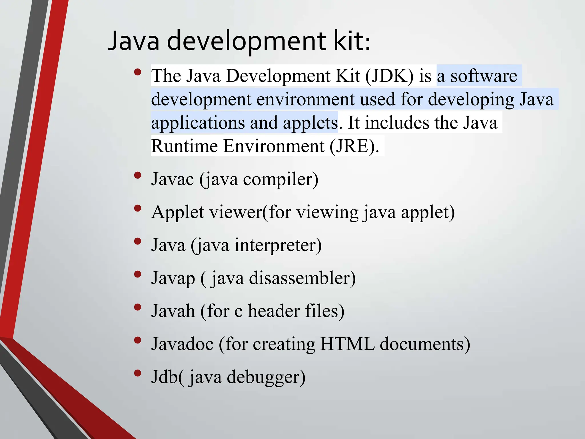 Java development kit: • The Java Development Kit (JDK) is a software development environment used for developing Java applications and applets. It includes the Java Runtime Environment (JRE). • Javac (java compiler) • Applet viewer(for viewing java applet) • Java (java interpreter) • Javap ( java disassembler) • Javah (for c header files) • Javadoc (for creating HTML documents) • Jdb( java debugger) 