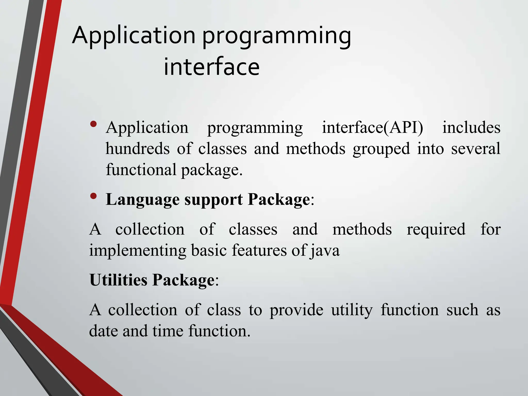 Application programming interface • Application programming interface(API) includes hundreds of classes and methods grouped into several functional package. • Language support Package: A collection of classes and methods required for implementing basic features of java Utilities Package: A collection of class to provide utility function such as date and time function. 