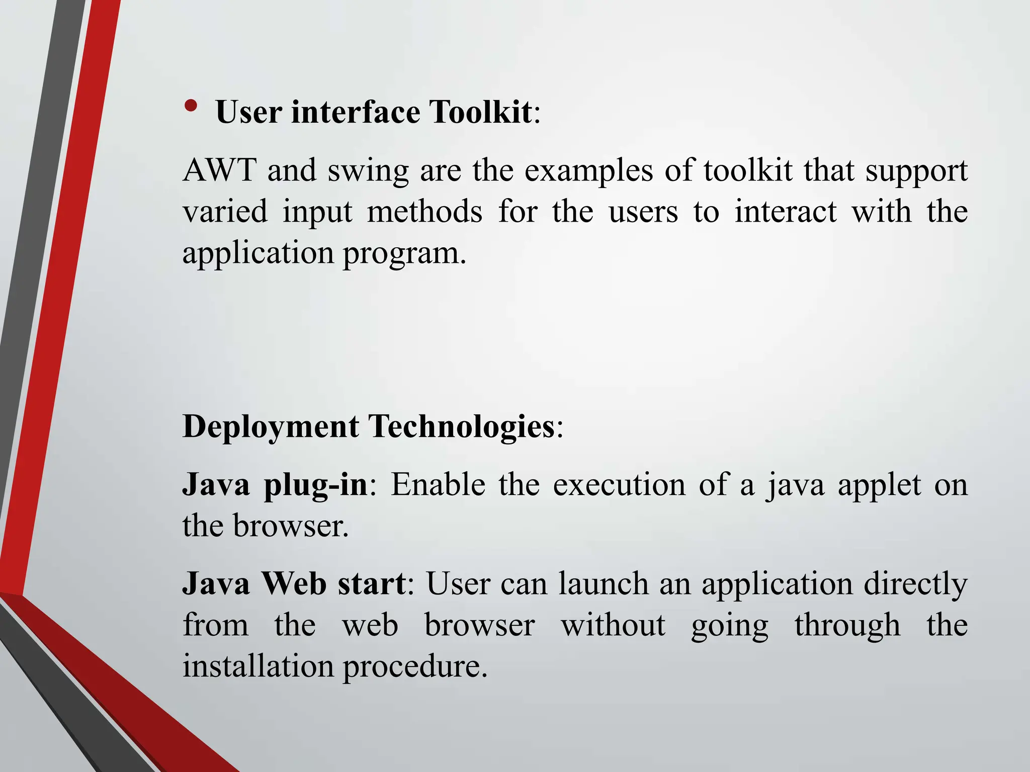 • User interface Toolkit: AWT and swing are the examples of toolkit that support varied input methods for the users to interact with the application program. Deployment Technologies: Java plug-in: Enable the execution of a java applet on the browser. Java Web start: User can launch an application directly from the web browser without going through the installation procedure. 